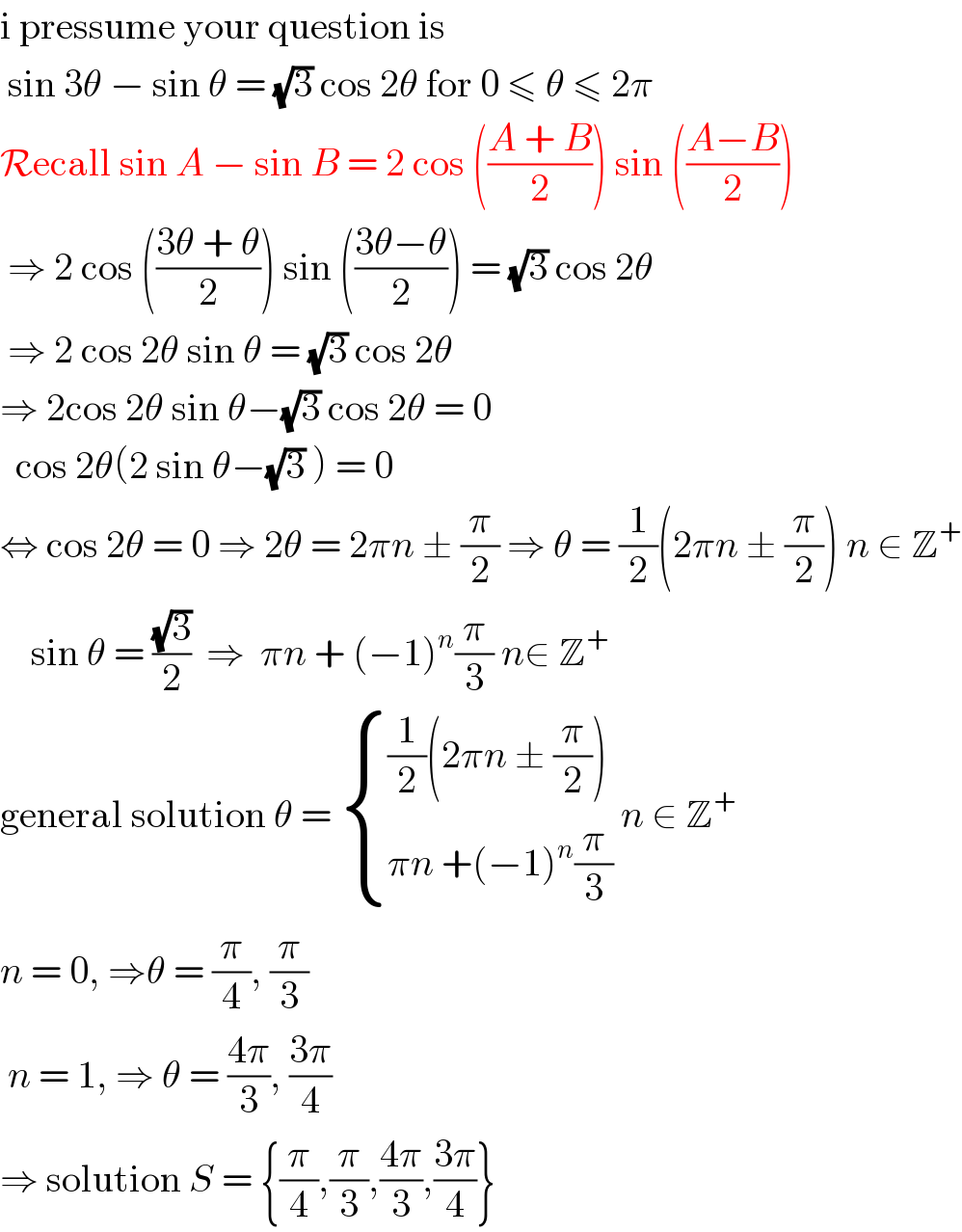 i pressume your question is   sin 3θ − sin θ = (√3) cos 2θ for 0 ≤ θ ≤ 2π  Recall sin A − sin B = 2 cos (((A + B)/2)) sin (((A−B)/2))   ⇒ 2 cos (((3θ + θ)/2)) sin (((3θ−θ)/2)) = (√3) cos 2θ   ⇒ 2 cos 2θ sin θ = (√3) cos 2θ  ⇒ 2cos 2θ sin θ−(√3) cos 2θ = 0    cos 2θ(2 sin θ−(√3) ) = 0   ⇔ cos 2θ = 0 ⇒ 2θ = 2πn ± (π/2) ⇒ θ = (1/2)(2πn ± (π/2)) n ∈ Z^+       sin θ = ((√3)/2)  ⇒  πn + (−1)^n (π/3) n∈ Z^+   general solution θ =  { (((1/2)(2πn ± (π/2)))),((πn +(−1)^n (π/3))) :} n ∈ Z^+   n = 0, ⇒θ = (π/4), (π/3)   n = 1, ⇒ θ = ((4π)/3), ((3π)/4)  ⇒ solution S = {(π/4),(π/3),((4π)/3),((3π)/4)}  