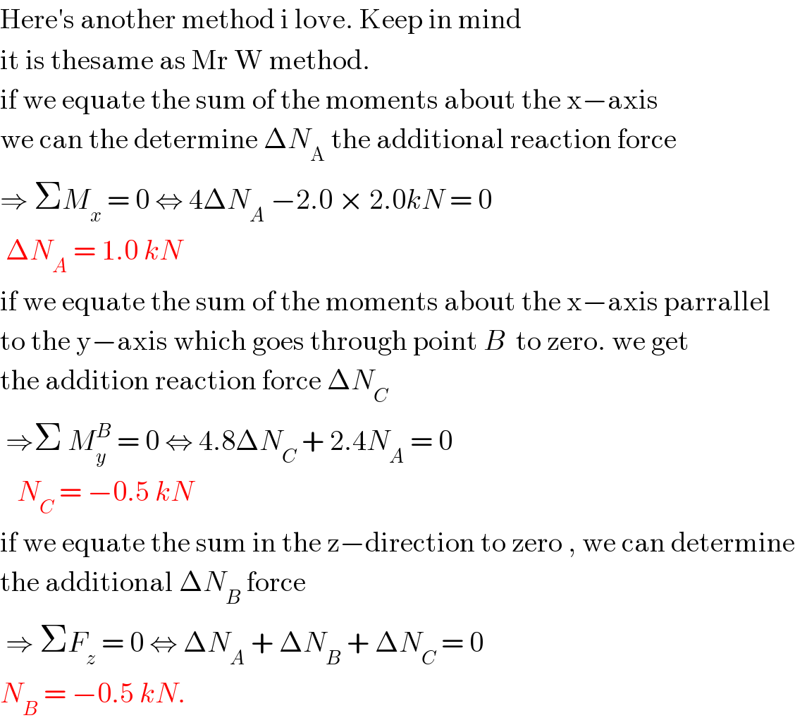 Here′s another method i love. Keep in mind  it is thesame as Mr W method.   if we equate the sum of the moments about the x−axis   we can the determine ΔN_A  the additional reaction force  ⇒ ΣM_x  = 0 ⇔ 4ΔN_A  −2.0 × 2.0kN = 0    ΔN_A  = 1.0 kN  if we equate the sum of the moments about the x−axis parrallel  to the y−axis which goes through point B  to zero. we get  the addition reaction force ΔN_C    ⇒Σ M_y ^B  = 0 ⇔ 4.8ΔN_C  + 2.4N_A  = 0     N_C  = −0.5 kN  if we equate the sum in the z−direction to zero , we can determine  the additional ΔN_B  force   ⇒ ΣF_z  = 0 ⇔ ΔN_A  + ΔN_B  + ΔN_C  = 0   N_B  = −0.5 kN.  