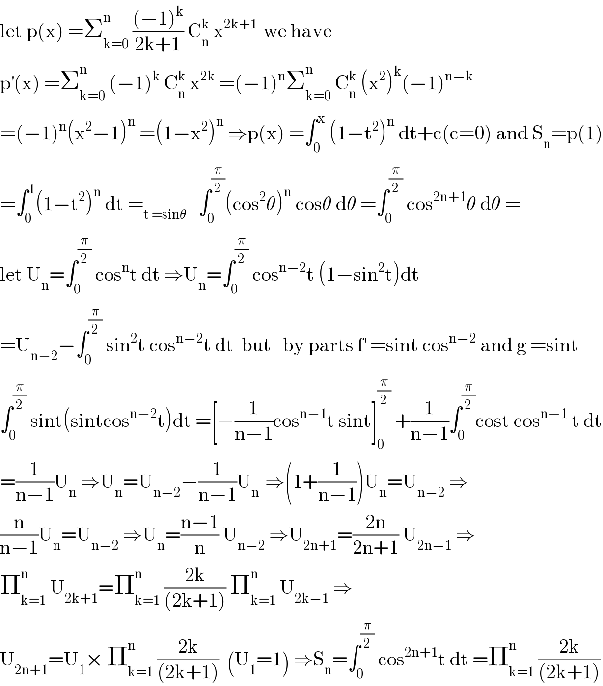 let p(x) =Σ_(k=0) ^n  (((−1)^k )/(2k+1)) C_n ^k  x^(2k+1 )  we have   p^′ (x) =Σ_(k=0) ^n  (−1)^k  C_n ^k  x^(2k)  =(−1)^n Σ_(k=0) ^n  C_n ^k  (x^2 )^k (−1)^(n−k)   =(−1)^n (x^2 −1)^n  =(1−x^2 )^n  ⇒p(x) =∫_0 ^x  (1−t^2 )^n  dt+c(c=0) and S_n =p(1)  =∫_0 ^1 (1−t^2 )^n  dt =_(t =sinθ)    ∫_0 ^(π/2) (cos^2 θ)^n  cosθ dθ =∫_0 ^(π/2)  cos^(2n+1) θ dθ =  let U_n =∫_0 ^(π/2)  cos^n t dt ⇒U_n =∫_0 ^(π/2)  cos^(n−2) t (1−sin^2 t)dt  =U_(n−2) −∫_0 ^(π/2)  sin^2 t cos^(n−2) t dt  but   by parts f^′  =sint cos^(n−2)  and g =sint  ∫_0 ^(π/2)  sint(sintcos^(n−2) t)dt =[−(1/(n−1))cos^(n−1) t sint]_0 ^(π/2)  +(1/(n−1))∫_0 ^(π/2) cost cos^(n−1)  t dt  =(1/(n−1))U_n  ⇒U_n =U_(n−2) −(1/(n−1))U_(n )  ⇒(1+(1/(n−1)))U_n =U_(n−2)  ⇒  (n/(n−1))U_n =U_(n−2)  ⇒U_n =((n−1)/n) U_(n−2)  ⇒U_(2n+1) =((2n)/(2n+1)) U_(2n−1)  ⇒  Π_(k=1) ^n  U_(2k+1) =Π_(k=1) ^n  ((2k)/((2k+1))) Π_(k=1) ^n  U_(2k−1)  ⇒  U_(2n+1) =U_1 × Π_(k=1) ^n  ((2k)/((2k+1)))  (U_1 =1) ⇒S_n =∫_0 ^(π/2)  cos^(2n+1) t dt =Π_(k=1) ^n  ((2k)/((2k+1)))  