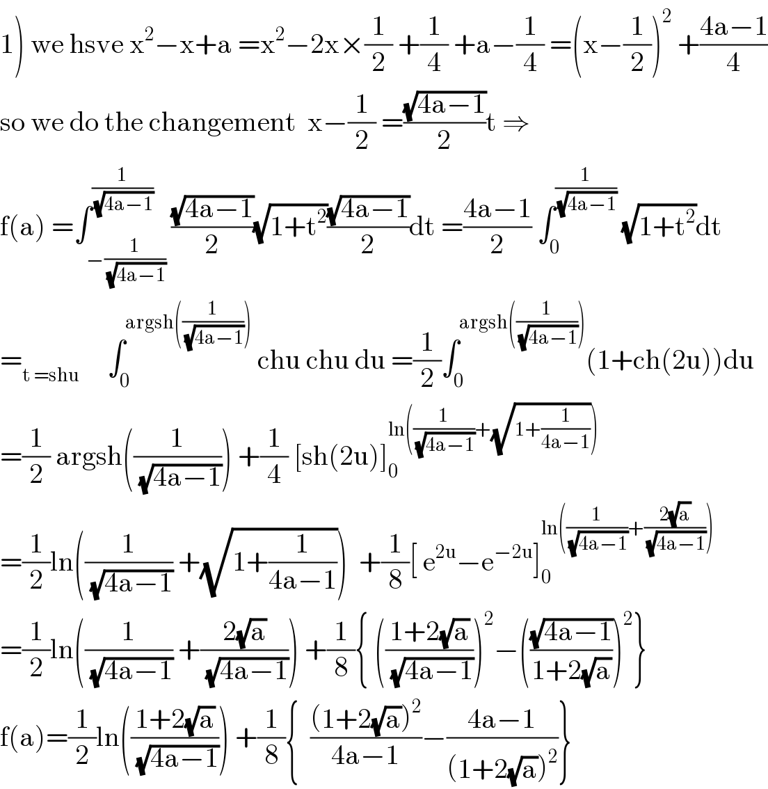 1) we hsve x^2 −x+a =x^2 −2x×(1/2) +(1/4) +a−(1/4) =(x−(1/2))^2  +((4a−1)/4)  so we do the changement  x−(1/2) =((√(4a−1))/2)t ⇒  f(a) =∫_(−(1/(√(4a−1)))) ^(1/(√(4a−1))) ((√(4a−1))/2)(√(1+t^2 ))((√(4a−1))/2)dt =((4a−1)/2) ∫_0 ^(1/(√(4a−1)))  (√(1+t^2 ))dt  =_(t =shu)      ∫_0 ^(argsh((1/(√(4a−1)))))  chu chu du =(1/2)∫_0 ^(argsh((1/(√(4a−1))))) (1+ch(2u))du  =(1/2) argsh((1/(√(4a−1)))) +(1/4) [sh(2u)]_0 ^(ln((1/(√(4a−1)))+(√(1+(1/(4a−1))))))   =(1/2)ln((1/(√(4a−1))) +(√(1+(1/(4a−1)))))  +(1/8)[ e^(2u) −e^(−2u) ]_0 ^(ln((1/(√(4a−1)))+((2(√a))/(√(4a−1)))))   =(1/2)ln((1/(√(4a−1))) +((2(√a))/(√(4a−1)))) +(1/8){ (((1+2(√a))/(√(4a−1))))^2 −(((√(4a−1))/(1+2(√a))))^2 }  f(a)=(1/2)ln(((1+2(√a))/(√(4a−1)))) +(1/8){  (((1+2(√a))^2 )/(4a−1))−((4a−1)/((1+2(√a))^2 ))}  