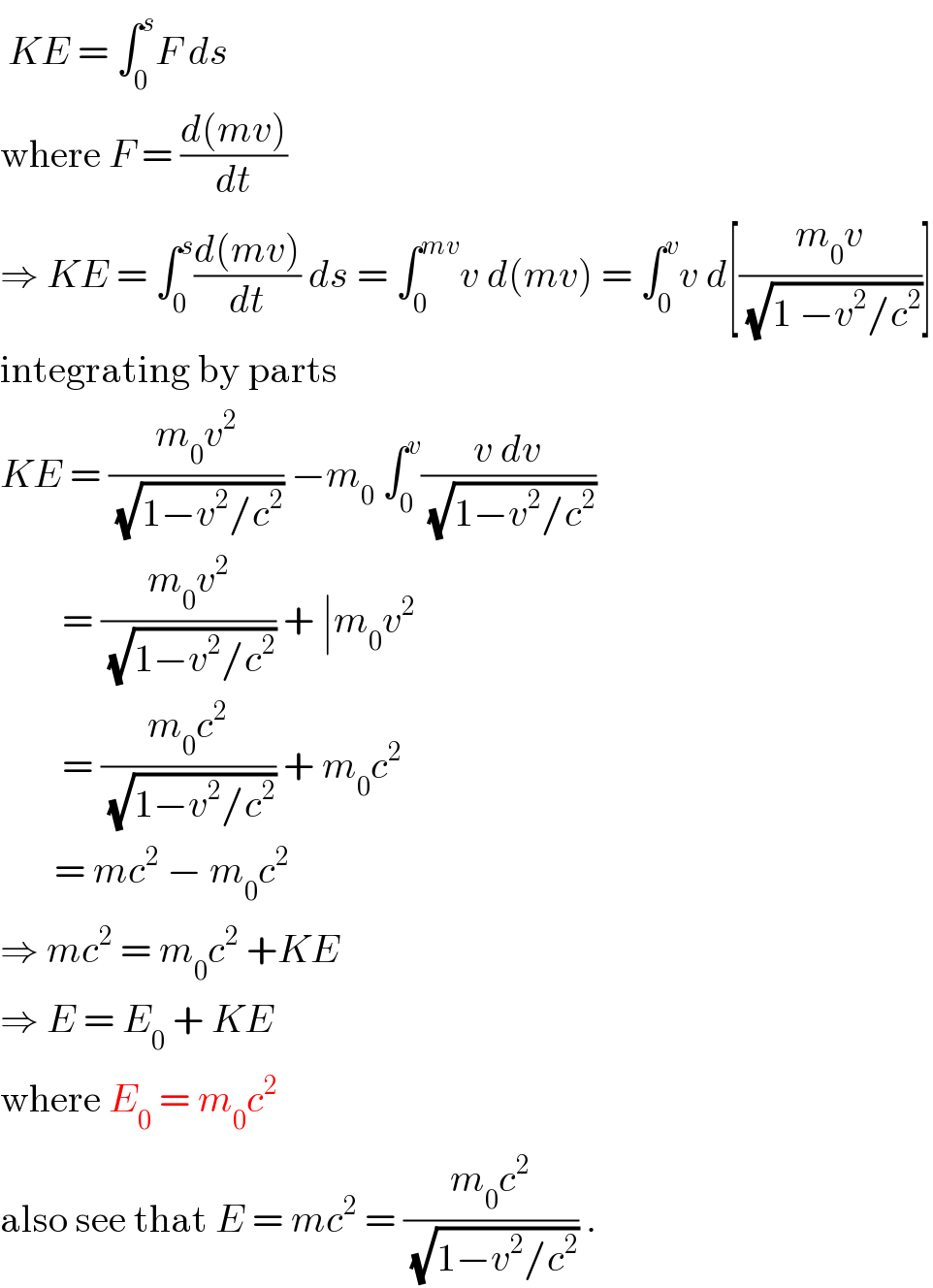 KE = ∫_0 ^s F ds   where F = ((d(mv))/dt)  ⇒ KE = ∫_0 ^s ((d(mv))/dt) ds = ∫_0 ^(mv) v d(mv) = ∫_0 ^v v d[((m_0 v)/(√(1 −v^2 /c^2 )))]  integrating by parts  KE = ((m_0 v^2 )/(√(1−v^2 /c^2 ))) −m_0  ∫_0 ^v ((v dv)/(√(1−v^2 /c^2 )))          = ((m_0 v^2 )/(√(1−v^2 /c^2 ))) + ∣m_0 v^2           = ((m_0 c^2 )/(√(1−v^2 /c^2 ))) + m_0 c^2          = mc^2  − m_0 c^2   ⇒ mc^2  = m_0 c^2  +KE  ⇒ E = E_0  + KE  where E_0  = m_0 c^2    also see that E = mc^2  = ((m_0 c^2 )/(√(1−v^2 /c^2 ))) .   