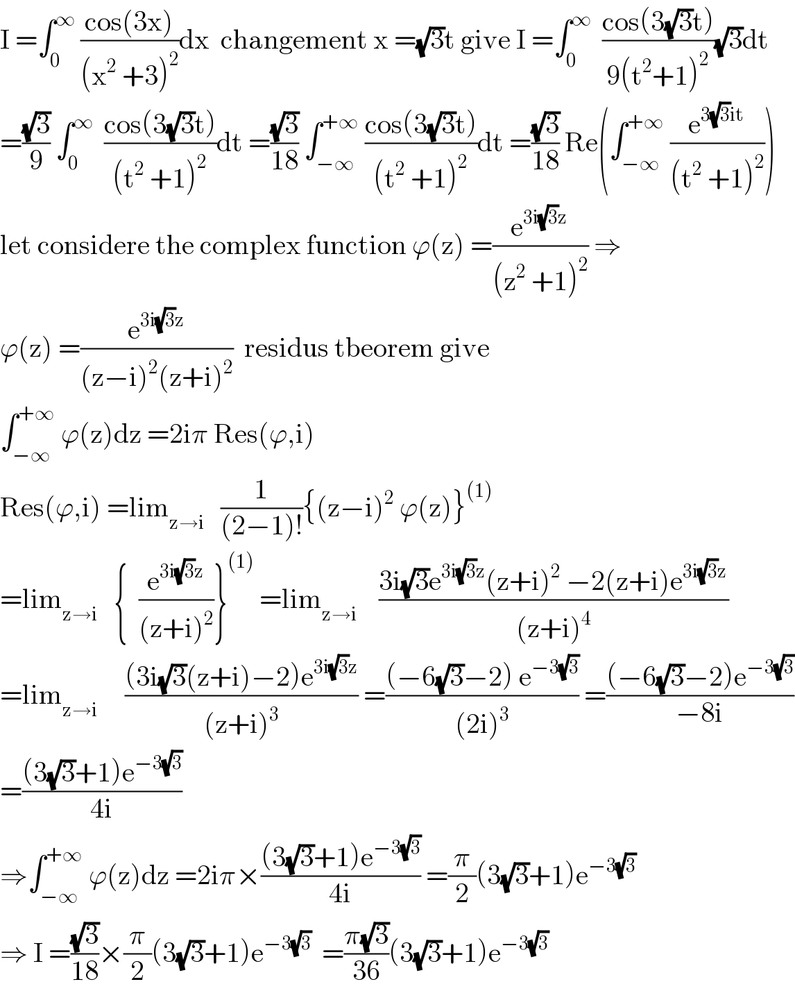 I =∫_0 ^∞  ((cos(3x))/((x^2  +3)^2 ))dx  changement x =(√3)t give I =∫_0 ^∞   ((cos(3(√3)t))/(9(t^2 +1)^2 ))(√3)dt  =((√3)/9) ∫_0 ^∞   ((cos(3(√3)t))/((t^2  +1)^2 ))dt =((√3)/(18)) ∫_(−∞) ^(+∞)  ((cos(3(√3)t))/((t^2  +1)^2 ))dt =((√3)/(18)) Re(∫_(−∞) ^(+∞)  (e^(3(√3)it) /((t^2  +1)^2 )))  let considere the complex function ϕ(z) =(e^(3i(√3)z) /((z^2  +1)^2 )) ⇒  ϕ(z) =(e^(3i(√3)z) /((z−i)^2 (z+i)^2 ))  residus tbeorem give  ∫_(−∞) ^(+∞)  ϕ(z)dz =2iπ Res(ϕ,i)  Res(ϕ,i) =lim_(z→i)    (1/((2−1)!)){(z−i)^2  ϕ(z)}^((1))   =lim_(z→i)    {  (e^(3i(√3)z) /((z+i)^2 ))}^((1))  =lim_(z→i)     ((3i(√3)e^(3i(√3)z) (z+i)^2  −2(z+i)e^(3i(√3)z) )/((z+i)^4 ))  =lim_(z→i)      (((3i(√3)(z+i)−2)e^(3i(√3)z) )/((z+i)^3 )) =(((−6(√3)−2) e^(−3(√3)) )/((2i)^3 )) =(((−6(√3)−2)e^(−3(√3)) )/(−8i))  =(((3(√3)+1)e^(−3(√3)) )/(4i))  ⇒∫_(−∞) ^(+∞)  ϕ(z)dz =2iπ×(((3(√3)+1)e^(−3(√3)) )/(4i)) =(π/2)(3(√3)+1)e^(−3(√3))   ⇒ I =((√3)/(18))×(π/2)(3(√3)+1)e^(−3(√3))   =((π(√3))/(36))(3(√3)+1)e^(−3(√3))   