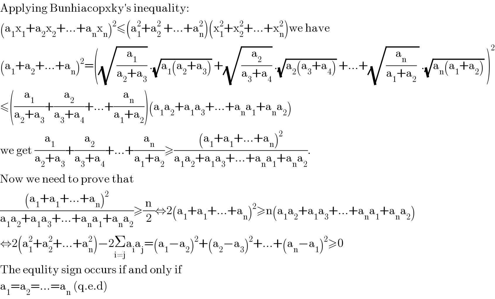 Applying Bunhiacopxky′s inequality:  (a_1 x_1 +a_2 x_2 +...+a_n x_n )^2 ≤(a_1 ^2 +a_2 ^2  +...+a_n ^2 )(x_1 ^2 +x_2 ^2 +...+x_n ^2 )we have  (a_1 +a_2 +...+a_n )^2 =((√(a_1 /(a_2 +a_3 ))) .(√(a_1 (a_2 +a_3 ))) +(√(a_2 /(a_3 +a_4 ))) .(√(a_2 (a_3 +a_4 ))) +...+(√((a_n /(a_1 +a_2 )) )) .(√(a_n (a_1 +a_2 ))) )^2   ≤((a_1 /(a_2 +a_3 ))+(a_2 /(a_3 +a_4 ))+...+(a_n /(a_1 +a_2 )))(a_1 a_2 +a_1 a_3 +...+a_n a_1 +a_n a_2 )  we get (a_1 /(a_2 +a_3 ))+(a_2 /(a_3 +a_4 ))+...+(a_n /(a_1 +a_2 ))≥(((a_1 +a_1 +...+a_n )^2 )/(a_1 a_2 +a_1 a_3 +...+a_n a_1 +a_n a_2 )).  Now we need to prove that   (((a_1 +a_1 +...+a_n )^2 )/(a_1 a_2 +a_1 a_3 +...+a_n a_1 +a_n a_2 ))≥(n/2)⇔2(a_1 +a_1 +...+a_n )^2 ≥n(a_1 a_2 +a_1 a_3 +...+a_n a_1 +a_n a_2 )  ⇔2(a_1 ^2 +a_2 ^2 +...+a_n ^2 )−2Σ_(i≠j) a_i a_j =(a_1 −a_2 )^2 +(a_2 −a_3 )^2 +...+(a_n −a_1 )^2 ≥0  The equlity sign occurs if and only if   a_1 =a_2 =...=a_n  (q.e.d)  