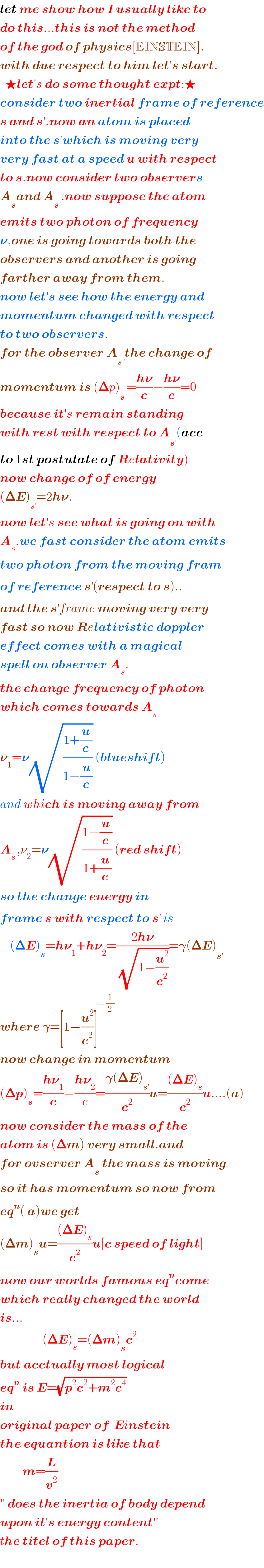 let me show how I usually like to  do this...this is not the method   of the god of physics[EINSTEIN].  with due respect to him let′s start.    ★let′s do some thought expt:★  consider two inertial frame of reference  s and s′.now an atom is placed   into the s′which is moving very   very fast at a speed u with respect  to s.now consider two observers  A_s and A_(s′) .now suppose the atom  emits two photon of frequency  𝛎,one is going towards both the  observers and another is going  farther away from them.  now let′s see how the energy and  momentum changed with respect  to two observers.  for the observer A_(s^′ ) the change of  momentum is (𝚫p)_s^′  =((h𝛎)/c)−((h𝛎)/c)=0  because it′s remain standing   with rest with respect to A_s^′  (acc  to 1st postulate of Relativity)  now change of of energy  (𝚫E)_s^′  =2h𝛎.  now let′s see what is going on with  A_s .we fast consider the atom emits  two photon from the moving fram  of reference s^′ (respect to s)..  and the s^′ frame moving very very  fast so now Relativistic doppler  effect comes with a magical  spell on observer A_s .  the change frequency of photon  which comes towards A_s   𝛎_1 =𝛎(√((1+(u/c))/(1−(u/c)))) (blueshift)  and which is moving away from   A_(s ) ,ν_2 =𝛎(√((1−(u/c))/(1+(u/c)))) (red shift)  so the change energy in  frame s with respect to s^′  is      (𝚫E)_s =h𝛎_1 +h𝛎_2 =((2h𝛎)/(√(1−(u^2 /c^2 ))))=𝛄(𝚫E)_s^′    where 𝛄=[1−(u^2 /c^2 )]^(−(1/2))   now change in momentum  (𝚫p)_s =((h𝛎_1 )/c)−((h𝛎_2 )/c)=((𝛄(𝚫E)_s^′  )/c^2 )u=(((𝚫E)_s )/c^2 )u....(a)  now consider the mass of the   atom is (𝚫m) very small.and  for ovserver A_s  the mass is moving  so it has momentum so now from  eq^n ( a)we get  (𝚫m)_s u=(((𝚫E)_s )/c^2 )u[c speed of light]  now our worlds famous eq^n come  which really changed the world  is...                   (𝚫E)_s =(𝚫m)_s c^2   but acctually most logical  eq^n  is E=(√(p^2 c^2 +m^2 c^4 ))  in  original paper of  Einstein  the equantion is like that           m=(L/v^2 )   ′′ does the inertia of body depend  upon it′s energy content′′  the titel of this paper.    