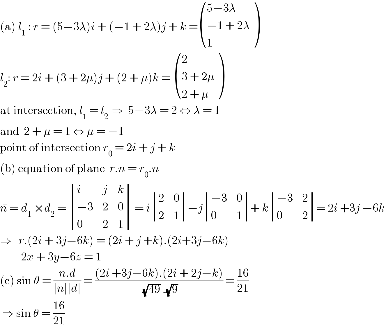 (a) l_1  : r = (5−3λ)i + (−1 + 2λ)j + k = (((5−3λ)),((−1 + 2λ)),(1) )  l_2 : r = 2i + (3 + 2μ)j + (2 + μ)k =  ((2),((3 + 2μ)),((2 + μ)) )  at intersection, l_1  = l_(2 )  ⇒  5−3λ = 2 ⇔ λ = 1  and  2 + μ = 1 ⇔ μ = −1  point of intersection r_0  = 2i + j + k  (b) equation of plane  r.n = r_0 .n  n^�  = d_1  ×d_2  =  determinant ((i,j,k),((−3),2,0),(0,2,1)) = i determinant ((2,0),(2,1))−j determinant (((−3),0),(0,1))+ k determinant (((−3),2),(0,2))= 2i +3j −6k  ⇒   r.(2i + 3j−6k) = (2i + j +k).(2i+3j−6k)           2x + 3y−6z = 1  (c) sin θ = ((n.d)/(∣n∣∣d∣)) = (((2i +3j−6k).(2i + 2j−k))/((√(49)) .(√9))) = ((16)/(21))   ⇒ sin θ = ((16)/(21))  