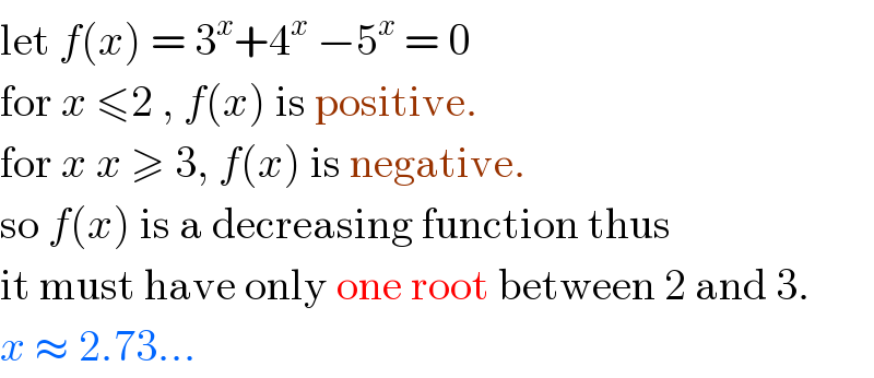 let f(x) = 3^x +4^x  −5^x  = 0  for x ≤2 , f(x) is positive.  for x x ≥ 3, f(x) is negative.  so f(x) is a decreasing function thus  it must have only one root between 2 and 3.  x ≈ 2.73...  