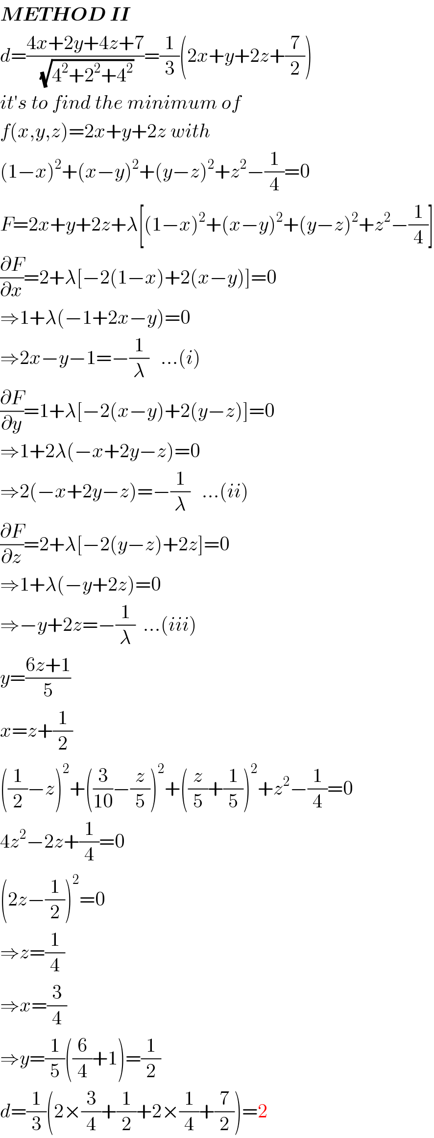 METHOD II  d=((4x+2y+4z+7)/(√(4^2 +2^2 +4^2 )))=(1/3)(2x+y+2z+(7/2))  it′s to find the minimum of  f(x,y,z)=2x+y+2z with  (1−x)^2 +(x−y)^2 +(y−z)^2 +z^2 −(1/4)=0  F=2x+y+2z+λ[(1−x)^2 +(x−y)^2 +(y−z)^2 +z^2 −(1/4)]  (∂F/∂x)=2+λ[−2(1−x)+2(x−y)]=0  ⇒1+λ(−1+2x−y)=0  ⇒2x−y−1=−(1/λ)   ...(i)  (∂F/∂y)=1+λ[−2(x−y)+2(y−z)]=0  ⇒1+2λ(−x+2y−z)=0  ⇒2(−x+2y−z)=−(1/λ)   ...(ii)  (∂F/∂z)=2+λ[−2(y−z)+2z]=0  ⇒1+λ(−y+2z)=0  ⇒−y+2z=−(1/λ)  ...(iii)  y=((6z+1)/5)  x=z+(1/2)  ((1/2)−z)^2 +((3/(10))−(z/5))^2 +((z/5)+(1/5))^2 +z^2 −(1/4)=0  4z^2 −2z+(1/4)=0  (2z−(1/2))^2 =0  ⇒z=(1/4)  ⇒x=(3/4)  ⇒y=(1/5)((6/4)+1)=(1/2)  d=(1/3)(2×(3/4)+(1/2)+2×(1/4)+(7/2))=2  