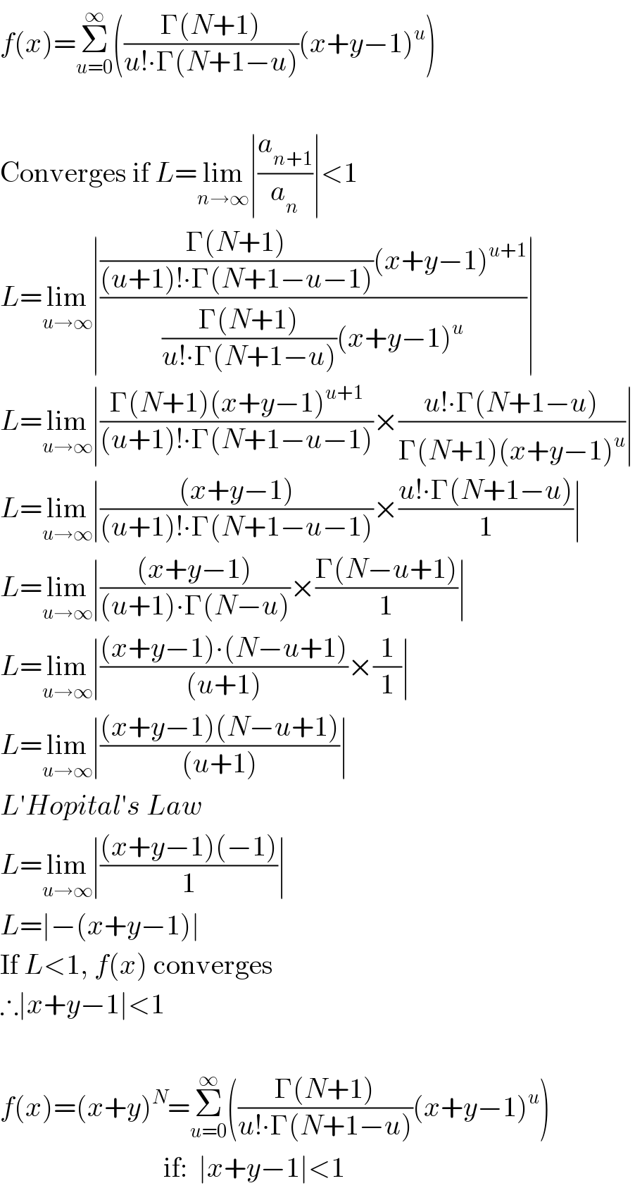 f(x)=Σ_(u=0) ^∞ (((Γ(N+1))/(u!∙Γ(N+1−u)))(x+y−1)^u )     Converges if L=lim_(n→∞) ∣(a_(n+1) /a_n )∣<1  L=lim_(u→∞) ∣((((Γ(N+1))/((u+1)!∙Γ(N+1−u−1)))(x+y−1)^(u+1) )/(((Γ(N+1))/(u!∙Γ(N+1−u)))(x+y−1)^u ))∣  L=lim_(u→∞) ∣((Γ(N+1)(x+y−1)^(u+1) )/((u+1)!∙Γ(N+1−u−1)))×((u!∙Γ(N+1−u))/(Γ(N+1)(x+y−1)^u ))∣  L=lim_(u→∞) ∣(((x+y−1))/((u+1)!∙Γ(N+1−u−1)))×((u!∙Γ(N+1−u))/1)∣  L=lim_(u→∞) ∣(((x+y−1))/((u+1)∙Γ(N−u)))×((Γ(N−u+1))/1)∣  L=lim_(u→∞) ∣(((x+y−1)∙(N−u+1))/((u+1)))×(1/1)∣  L=lim_(u→∞) ∣(((x+y−1)(N−u+1))/((u+1)))∣  L′Hopital′s Law  L=lim_(u→∞) ∣(((x+y−1)(−1))/1)∣  L=∣−(x+y−1)∣  If L<1, f(x) converges  ∴∣x+y−1∣<1     f(x)=(x+y)^N =Σ_(u=0) ^∞ (((Γ(N+1))/(u!∙Γ(N+1−u)))(x+y−1)^u )                               if:  ∣x+y−1∣<1  