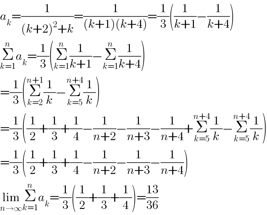 a_k =(1/((k+2)^2 +k))=(1/((k+1)(k+4)))=(1/3)((1/(k+1))−(1/(k+4)))  Σ_(k=1) ^n a_k =(1/3)(Σ_(k=1) ^n (1/(k+1))−Σ_(k=1) ^n (1/(k+4)))  =(1/3)(Σ_(k=2) ^(n+1) (1/k)−Σ_(k=5) ^(n+4) (1/k))  =(1/3)((1/2)+(1/3)+(1/4)−(1/(n+2))−(1/(n+3))−(1/(n+4))+Σ_(k=5) ^(n+4) (1/k)−Σ_(k=5) ^(n+4) (1/k))  =(1/3)((1/2)+(1/3)+(1/4)−(1/(n+2))−(1/(n+3))−(1/(n+4)))  lim_(n→∞) Σ_(k=1) ^n a_k =(1/3)((1/2)+(1/3)+(1/4))=((13)/(36))  
