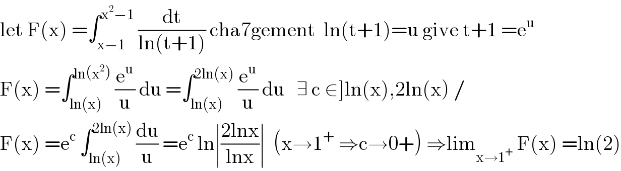 let F(x) =∫_(x−1) ^(x^2 −1)  (dt/(ln(t+1))) cha7gement  ln(t+1)=u give t+1 =e^u   F(x) =∫_(ln(x)) ^(ln(x^2 ))  (e^u /u) du =∫_(ln(x)) ^(2ln(x))  (e^u /u) du   ∃ c ∈]ln(x),2ln(x) /  F(x) =e^c  ∫_(ln(x)) ^(2ln(x))  (du/u) =e^c  ln∣((2lnx)/(lnx))∣  (x→1^+  ⇒c→0+) ⇒lim_(x→1^+ )  F(x) =ln(2)  