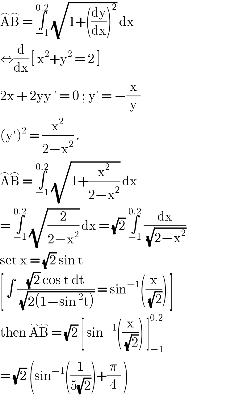A^⌢ B^⌢  = ∫_(−1) ^(0.2)  (√(1+((dy/dx))^2 )) dx   ⇔(d/dx) [ x^2 +y^2  = 2 ]  2x + 2yy ′ = 0 ; y′ = −(x/y)  (y′)^2  = (x^2 /(2−x^2 )) .  A^⌢ B^⌢  = ∫_(−1) ^(0.2)  (√(1+(x^2 /(2−x^2 )))) dx   = ∫_(−1) ^(0.2)  (√(2/(2−x^2 ))) dx = (√2) ∫_(−1) ^(0.2)  (dx/(√(2−x^2 )))  set x = (√2) sin t   [ ∫ (((√2) cos t dt)/(√(2(1−sin^2 t)))) = sin^(−1) ((x/(√2))) ]  then A^⌢ B^⌢  = (√2) [ sin^(−1) ((x/(√2))) ]_(−1) ^(0.2)   = (√2) (sin^(−1) ((1/(5(√2))))+(π/4) )  