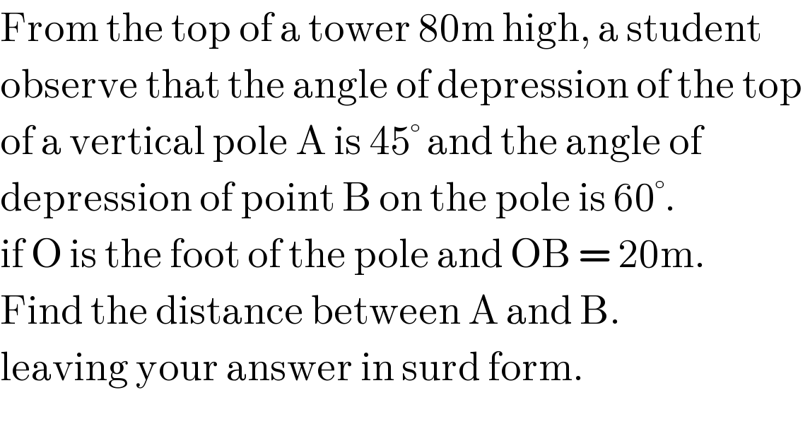 From the top of a tower 80m high, a student  observe that the angle of depression of the top   of a vertical pole A is 45° and the angle of   depression of point B on the pole is 60°.  if O is the foot of the pole and OB = 20m.  Find the distance between A and B.  leaving your answer in surd form.  