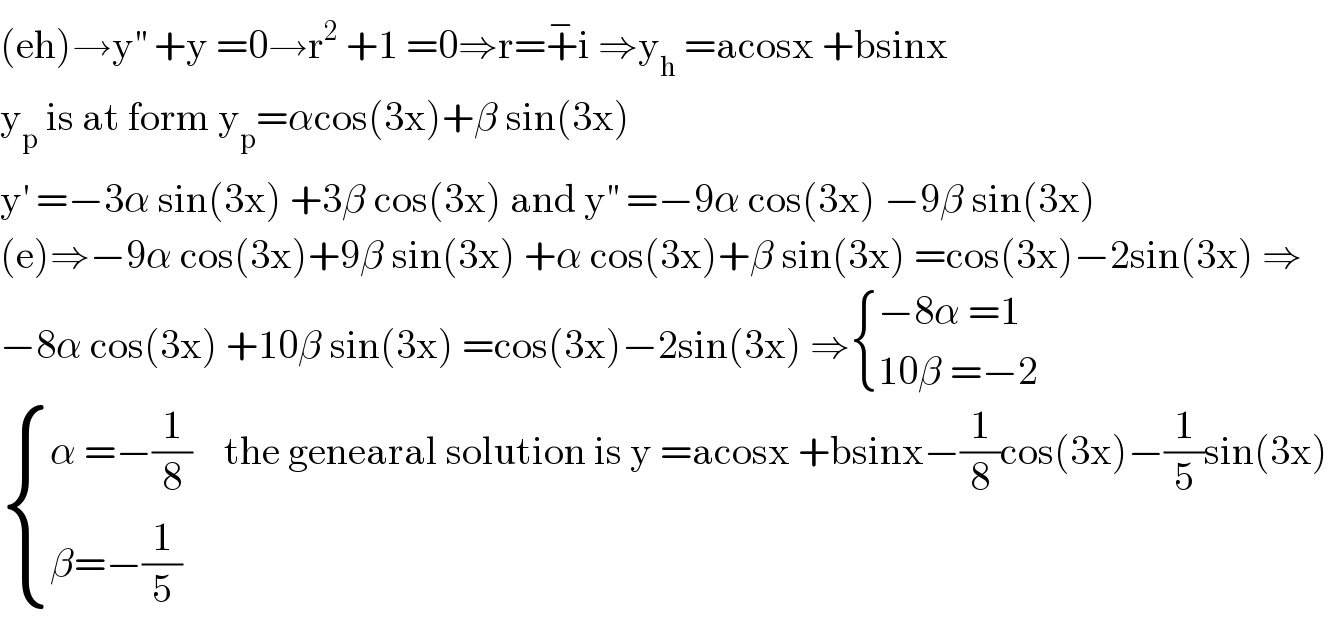 (eh)→y^(′′)  +y =0→r^2  +1 =0⇒r=+^− i ⇒y_h  =acosx +bsinx  y_p  is at form y_p =αcos(3x)+β sin(3x)  y^′  =−3α sin(3x) +3β cos(3x) and y^(′′)  =−9α cos(3x) −9β sin(3x)  (e)⇒−9α cos(3x)+9β sin(3x) +α cos(3x)+β sin(3x) =cos(3x)−2sin(3x) ⇒  −8α cos(3x) +10β sin(3x) =cos(3x)−2sin(3x) ⇒ { ((−8α =1)),((10β =−2)) :}   { ((α =−(1/8)    the genearal solution is y =acosx +bsinx−(1/8)cos(3x)−(1/5)sin(3x))),((β=−(1/5))) :}  