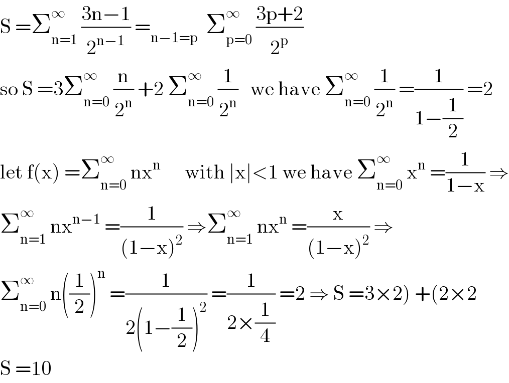 S =Σ_(n=1) ^∞  ((3n−1)/2^(n−1) ) =_(n−1=p)   Σ_(p=0) ^∞  ((3p+2)/2^p )  so S =3Σ_(n=0) ^∞  (n/2^n ) +2 Σ_(n=0) ^∞  (1/2^n )   we have Σ_(n=0) ^∞  (1/2^n ) =(1/(1−(1/2))) =2  let f(x) =Σ_(n=0) ^∞  nx^n       with ∣x∣<1 we have Σ_(n=0) ^∞  x^n  =(1/(1−x)) ⇒  Σ_(n=1) ^∞  nx^(n−1)  =(1/((1−x)^2 )) ⇒Σ_(n=1) ^∞  nx^n  =(x/((1−x)^2 )) ⇒  Σ_(n=0) ^∞  n((1/2))^n  =(1/(2(1−(1/2))^2 )) =(1/(2×(1/4))) =2 ⇒ S =3×2) +(2×2  S =10  