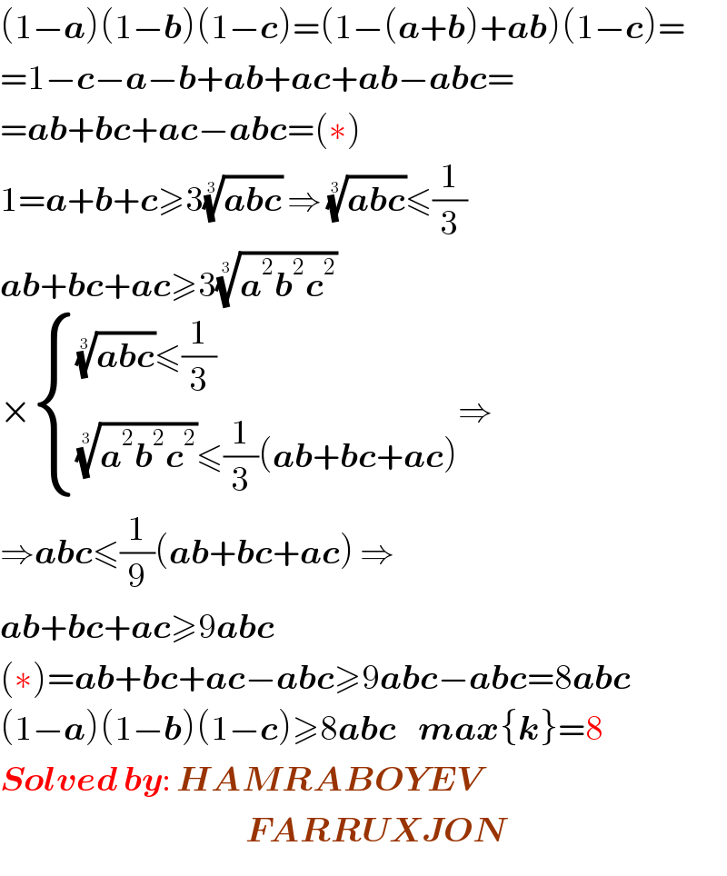 (1−a)(1−b)(1−c)=(1−(a+b)+ab)(1−c)=  =1−c−a−b+ab+ac+ab−abc=  =ab+bc+ac−abc=(∗)  1=a+b+c≥3((abc))^(1/3)  ⇒ ((abc))^(1/3) ≤(1/3)  ab+bc+ac≥3((a^2 b^2 c^2 ))^(1/3)   × { ((((abc))^(1/3) ≤(1/3))),((((a^2 b^2 c^2 ))^(1/3) ≤(1/3)(ab+bc+ac))) :}⇒  ⇒abc≤(1/9)(ab+bc+ac) ⇒  ab+bc+ac≥9abc  (∗)=ab+bc+ac−abc≥9abc−abc=8abc  (1−a)(1−b)(1−c)≥8abc    max{k}=8  Solved by: HAMRABOYEV                                               FARRUXJON  