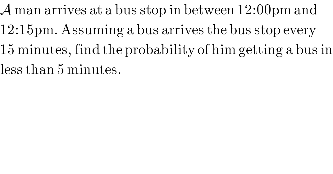 A man arrives at a bus stop in between 12:00pm and  12:15pm. Assuming a bus arrives the bus stop every  15 minutes, find the probability of him getting a bus in  less than 5 minutes.  