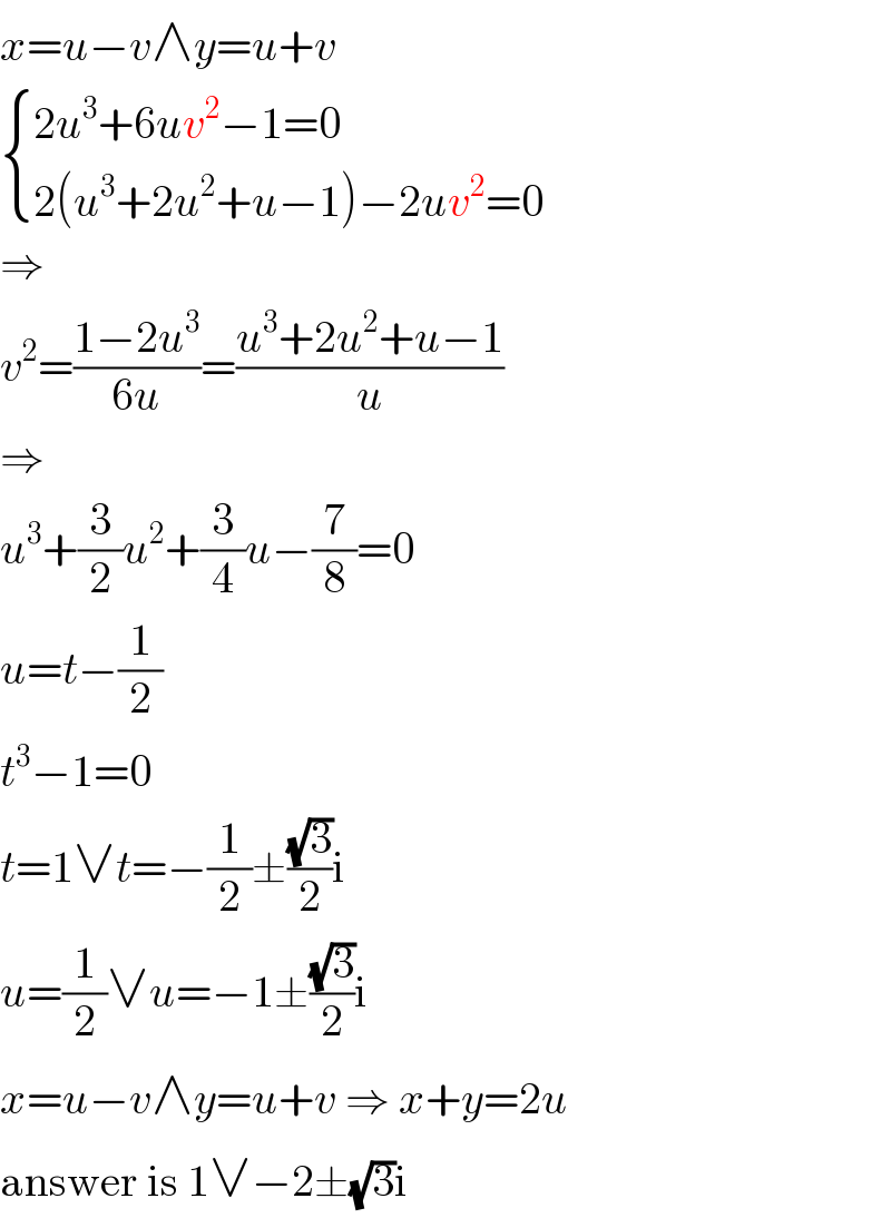 x=u−v∧y=u+v   { ((2u^3 +6uv^2 −1=0)),((2(u^3 +2u^2 +u−1)−2uv^2 =0)) :}  ⇒  v^2 =((1−2u^3 )/(6u))=((u^3 +2u^2 +u−1)/u)  ⇒  u^3 +(3/2)u^2 +(3/4)u−(7/8)=0  u=t−(1/2)  t^3 −1=0  t=1∨t=−(1/2)±((√3)/2)i  u=(1/2)∨u=−1±((√3)/2)i  x=u−v∧y=u+v ⇒ x+y=2u  answer is 1∨−2±(√3)i  
