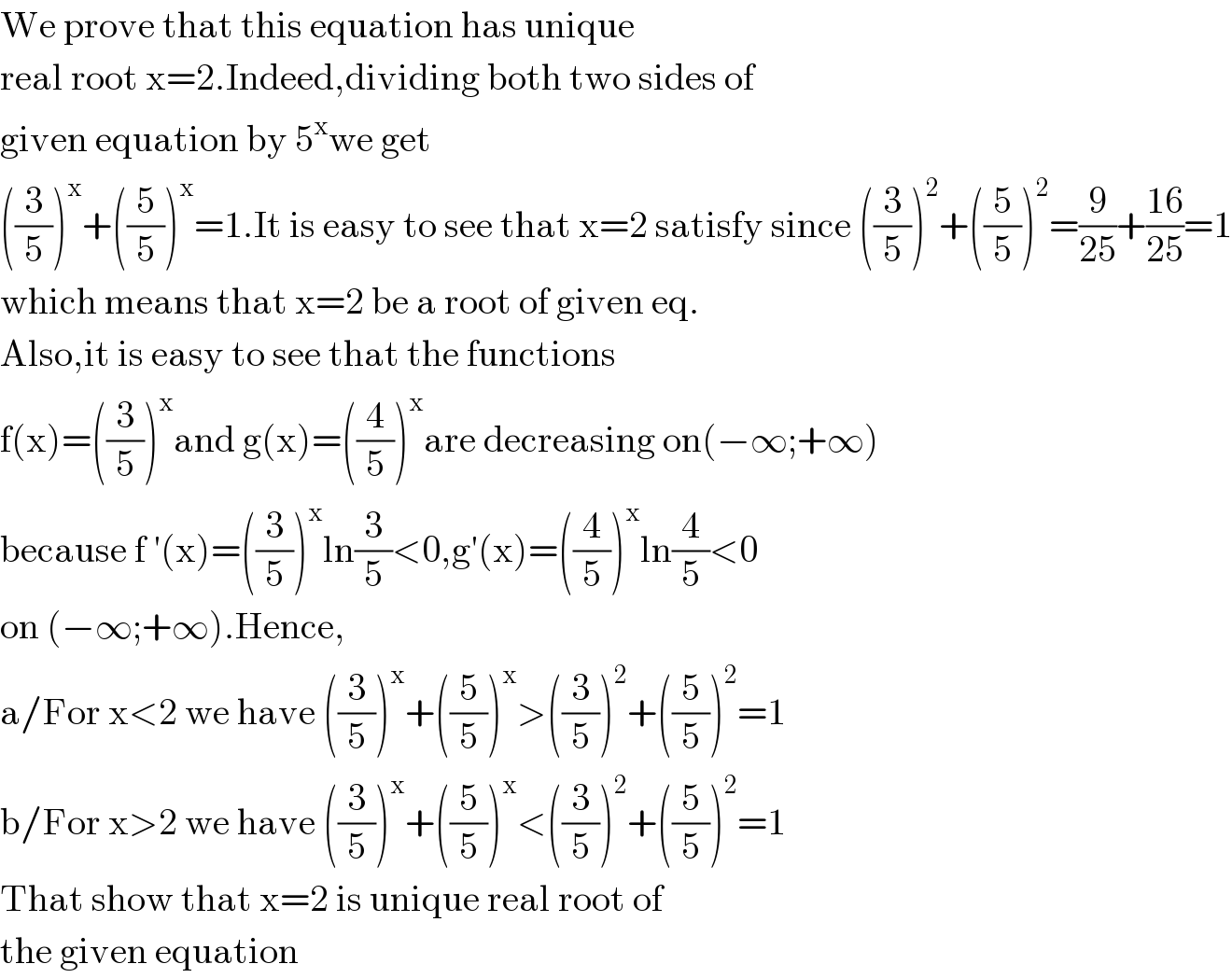 We prove that this equation has unique  real root x=2.Indeed,dividing both two sides of  given equation by 5^x we get  ((3/5))^x +((5/5))^x =1.It is easy to see that x=2 satisfy since ((3/5))^2 +((5/5))^2 =(9/(25))+((16)/(25))=1  which means that x=2 be a root of given eq.  Also,it is easy to see that the functions  f(x)=((3/5))^x and g(x)=((4/5))^x are decreasing on(−∞;+∞)  because f ′(x)=((3/5))^x ln(3/5)<0,g′(x)=((4/5))^x ln(4/5)<0  on (−∞;+∞).Hence,  a/For x<2 we have ((3/5))^x +((5/5))^x >((3/5))^2 +((5/5))^2 =1  b/For x>2 we have ((3/5))^x +((5/5))^x <((3/5))^2 +((5/5))^2 =1  That show that x=2 is unique real root of  the given equation  