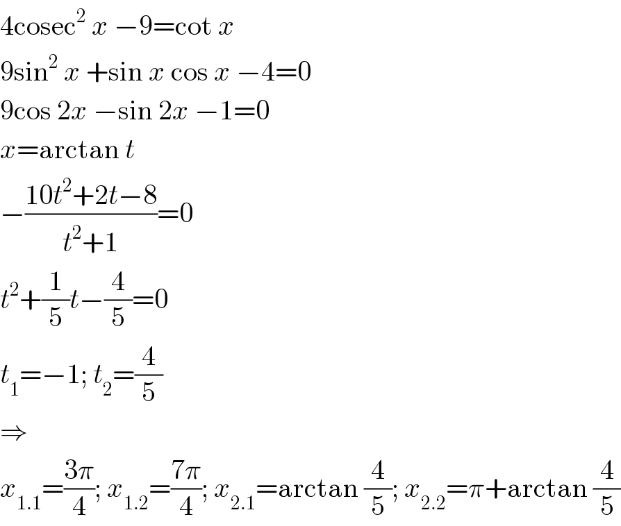 4cosec^2  x −9=cot x  9sin^2  x +sin x cos x −4=0  9cos 2x −sin 2x −1=0  x=arctan t  −((10t^2 +2t−8)/(t^2 +1))=0  t^2 +(1/5)t−(4/5)=0  t_1 =−1; t_2 =(4/5)  ⇒  x_(1.1) =((3π)/4); x_(1.2) =((7π)/4); x_(2.1) =arctan (4/5); x_(2.2) =π+arctan (4/5)  