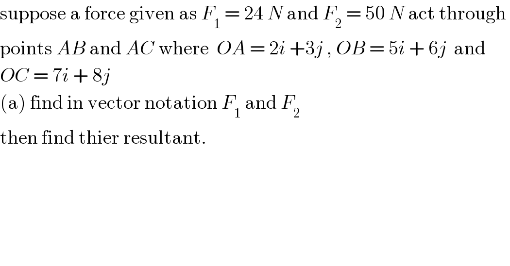 suppose a force given as F_1  = 24 N and F_2  = 50 N act through   points AB and AC where  OA = 2i +3j , OB = 5i + 6j  and   OC = 7i + 8j  (a) find in vector notation F_1  and F_2   then find thier resultant.  