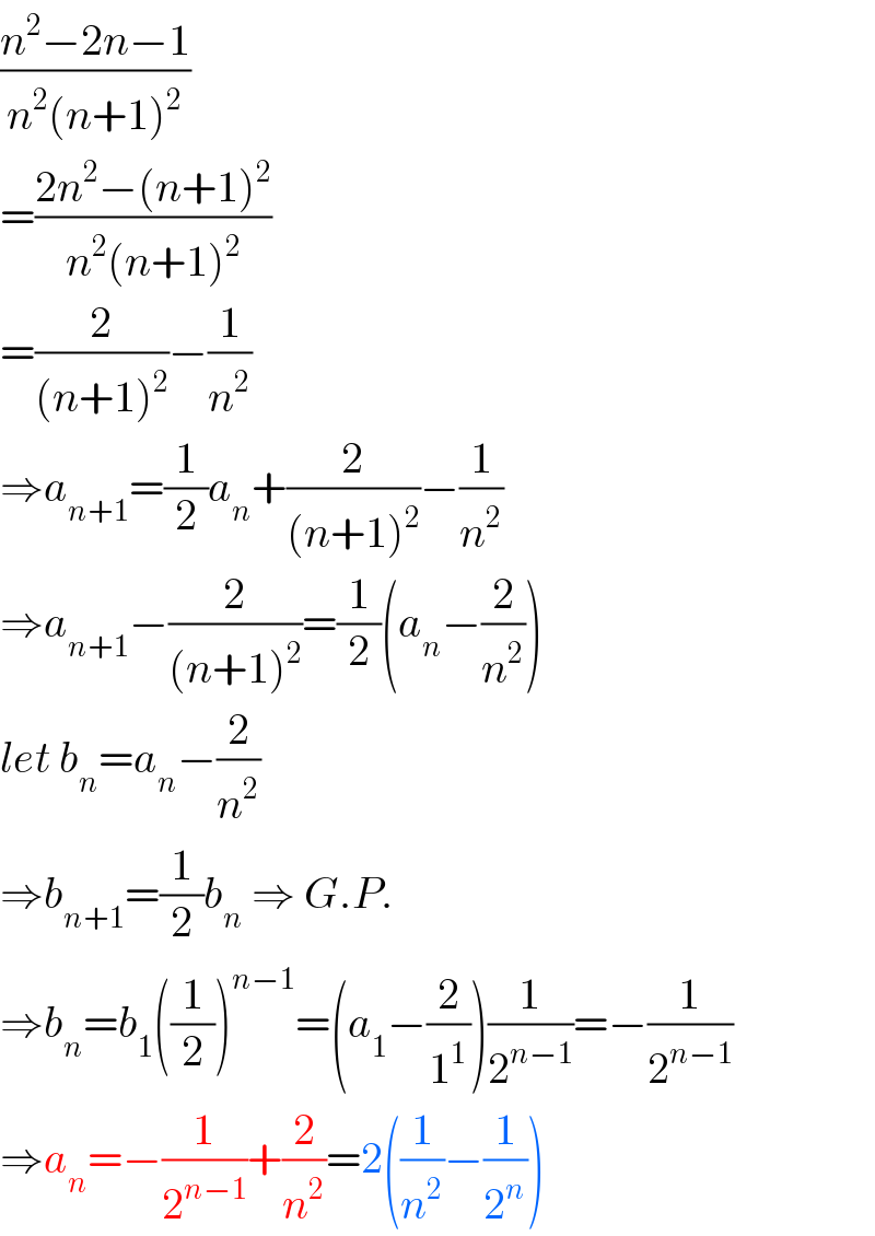 ((n^2 −2n−1)/(n^2 (n+1)^2 ))  =((2n^2 −(n+1)^2 )/(n^2 (n+1)^2 ))  =(2/((n+1)^2 ))−(1/n^2 )  ⇒a_(n+1) =(1/2)a_n +(2/((n+1)^2 ))−(1/n^2 )  ⇒a_(n+1) −(2/((n+1)^2 ))=(1/2)(a_n −(2/n^2 ))  let b_n =a_n −(2/n^2 )  ⇒b_(n+1) =(1/2)b_n  ⇒ G.P.  ⇒b_n =b_1 ((1/2))^(n−1) =(a_1 −(2/1^1 ))(1/2^(n−1) )=−(1/2^(n−1) )  ⇒a_n =−(1/2^(n−1) )+(2/n^2 )=2((1/n^2 )−(1/2^n ))  