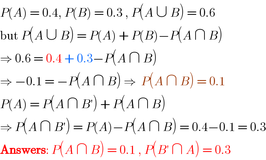 P(A) = 0.4, P(B) = 0.3 , P(A ∪ B) = 0.6  but P(A ∪ B) = P(A) + P(B)−P(A ∩ B)  ⇒ 0.6 = 0.4 + 0.3−P(A ∩ B)  ⇒ −0.1 = −P(A ∩ B) ⇒  P(A ∩ B) = 0.1  P(A) = P(A ∩ B′) + P(A ∩ B)  ⇒ P(A ∩ B′) = P(A)−P(A ∩ B) = 0.4−0.1 = 0.3  Answers: P(A ∩ B) = 0.1 , P(B′ ∩ A) = 0.3  