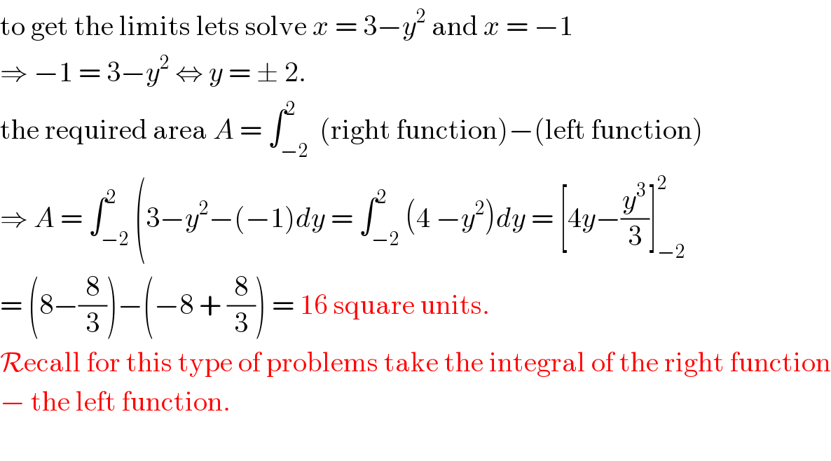 to get the limits lets solve x = 3−y^2  and x = −1  ⇒ −1 = 3−y^2  ⇔ y = ± 2.  the required area A = ∫_(−2) ^2  (right function)−(left function)  ⇒ A = ∫_(−2) ^2 (3−y^2 −(−1)dy = ∫_(−2) ^2 (4 −y^2 )dy = [4y−(y^3 /3)]_(−2) ^2   = (8−(8/3))−(−8 + (8/3)) = 16 square units.  Recall for this type of problems take the integral of the right function  − the left function.    