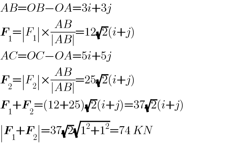 AB=OB−OA=3i+3j  F_1 =∣F_1 ∣×((AB)/(∣AB∣))=12(√2)(i+j)  AC=OC−OA=5i+5j  F_2 =∣F_2 ∣×((AB)/(∣AB∣))=25(√2)(i+j)  F_1 +F_2 =(12+25)(√2)(i+j)=37(√2)(i+j)  ∣F_1 +F_2 ∣=37(√2)(√(1^2 +1^2 ))=74 KN  