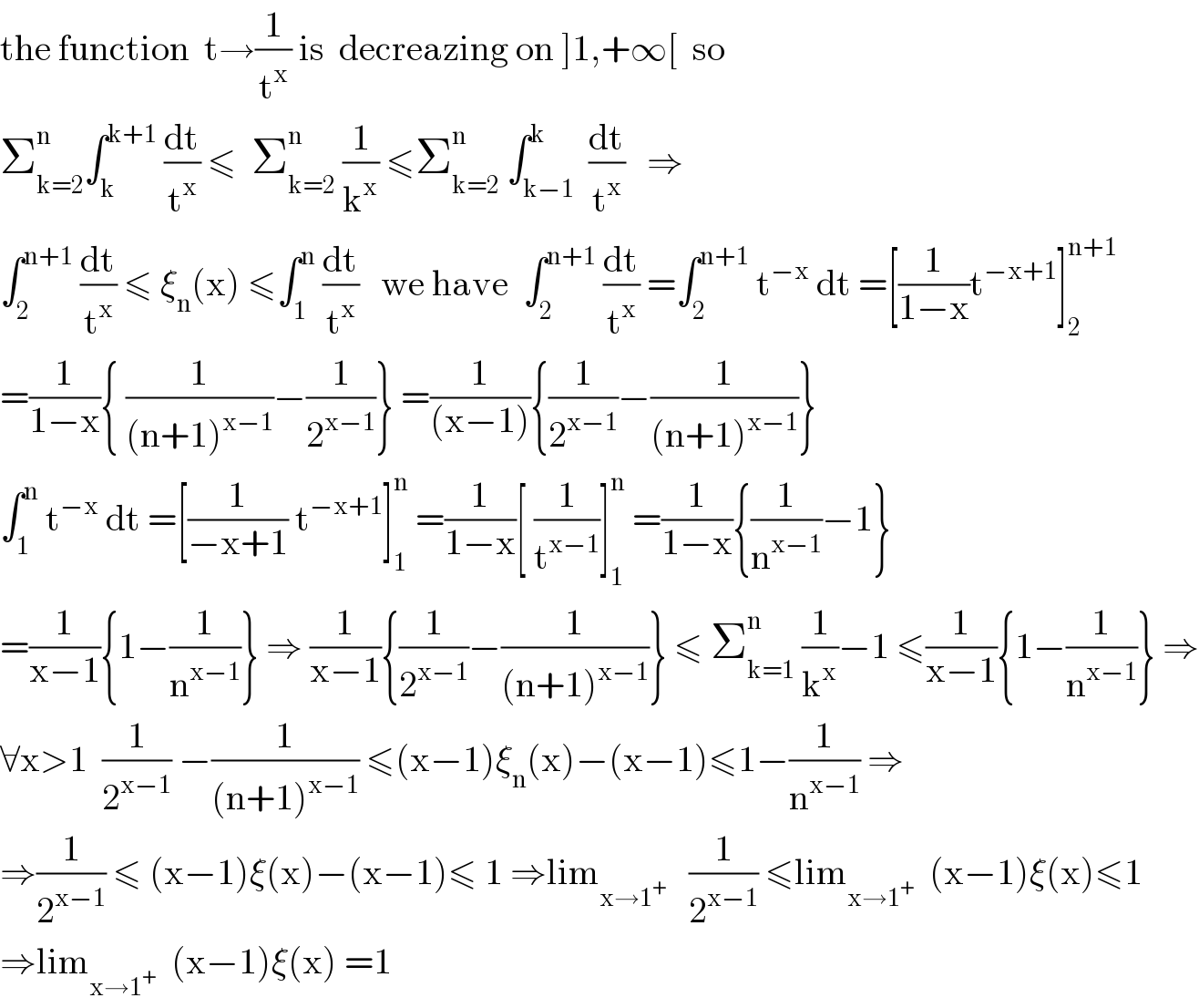 the function  t→(1/t^x ) is  decreazing on ]1,+∞[  so  Σ_(k=2) ^n ∫_k ^(k+1)  (dt/t^x ) ≤  Σ_(k=2) ^n  (1/k^x ) ≤Σ_(k=2) ^n  ∫_(k−1) ^k  (dt/t^x )   ⇒  ∫_2 ^(n+1)  (dt/t^x ) ≤ ξ_n (x) ≤∫_1 ^n  (dt/t^x )   we have  ∫_2 ^(n+1)  (dt/t^x ) =∫_2 ^(n+1)  t^(−x)  dt =[(1/(1−x))t^(−x+1) ]_2 ^(n+1)   =(1/(1−x)){ (1/((n+1)^(x−1) ))−(1/2^(x−1) )} =(1/((x−1))){(1/2^(x−1) )−(1/((n+1)^(x−1) ))}  ∫_1 ^n  t^(−x)  dt =[(1/(−x+1)) t^(−x+1) ]_1 ^n  =(1/(1−x))[ (1/t^(x−1) )]_1 ^n  =(1/(1−x)){(1/n^(x−1) )−1}  =(1/(x−1)){1−(1/n^(x−1) )} ⇒ (1/(x−1)){(1/2^(x−1) )−(1/((n+1)^(x−1) ))} ≤ Σ_(k=1) ^n  (1/k^x )−1 ≤(1/(x−1)){1−(1/n^(x−1) )} ⇒  ∀x>1  (1/2^(x−1) ) −(1/((n+1)^(x−1) )) ≤(x−1)ξ_n (x)−(x−1)≤1−(1/n^(x−1) ) ⇒  ⇒(1/2^(x−1) ) ≤ (x−1)ξ(x)−(x−1)≤ 1 ⇒lim_(x→1^+ )    (1/2^(x−1) ) ≤lim_(x→1^+ )   (x−1)ξ(x)≤1  ⇒lim_(x→1^+ )   (x−1)ξ(x) =1  