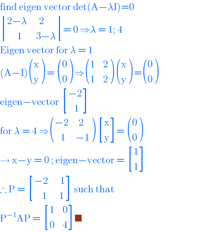 find eigen vector det(A−λI)=0   determinant (((2−λ      2)),((     1       3−λ)))= 0 ⇒λ = 1; 4  Eigen vector for λ = 1   (A−I) ((x),(y) ) =  ((0),(0) ) ⇒ (((1    2)),((1    2)) )  ((x),(y) ) = ((0),(0) )  eigen−vector  [((−2)),((   1)) ]  for λ = 4 ⇒ (((−2     2)),((   1     −1)) )  [(x),(y) ]=  ((0),(0) )  → x−y = 0 ; eigen−vector =  [(1),(1) ]  ∴ P =  [((−2      1)),((    1      1)) ] such that   P^(−1) AP =  [((1    0)),((0    4)) ]■  