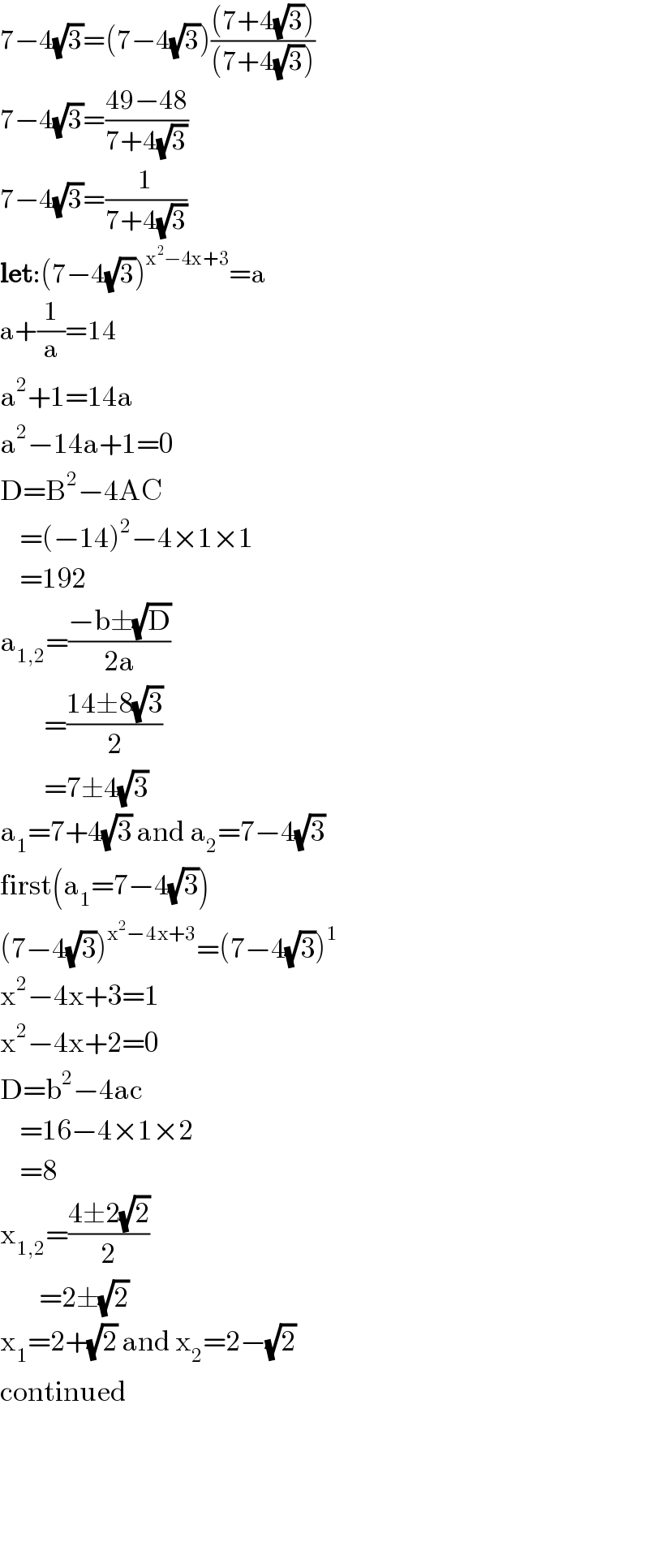 7−4(√3)=(7−4(√3))(((7+4(√3)))/((7+4(√3))))  7−4(√3)=((49−48)/(7+4(√3)))  7−4(√3)=(1/(7+4(√3)))  let:(7−4(√3))^(x^2 −4x+3) =a  a+(1/a)=14  a^2 +1=14a  a^2 −14a+1=0  D=B^2 −4AC      =(−14)^2 −4×1×1      =192  a_(1,2) =((−b±(√D))/(2a))           =((14±8(√3))/2)           =7±4(√3)  a_1 =7+4(√3) and a_2 =7−4(√3)  first(a_1 =7−4(√3))  (7−4(√3))^(x^2 −4x+3) =(7−4(√3))^1   x^2 −4x+3=1  x^2 −4x+2=0  D=b^2 −4ac      =16−4×1×2      =8  x_(1,2) =((4±2(√2))/2)          =2±(√2)  x_1 =2+(√2) and x_2 =2−(√2)  continued        