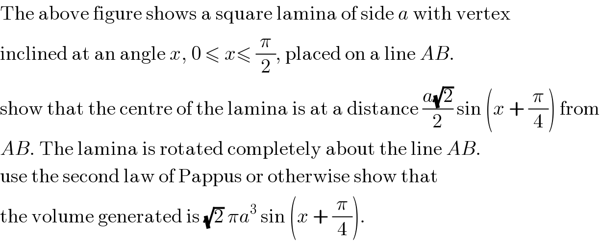 The above figure shows a square lamina of side a with vertex   inclined at an angle x, 0 ≤ x≤ (π/2), placed on a line AB.  show that the centre of the lamina is at a distance ((a(√2))/2) sin (x + (π/4)) from  AB. The lamina is rotated completely about the line AB.  use the second law of Pappus or otherwise show that   the volume generated is (√2) πa^3  sin (x + (π/4)).  