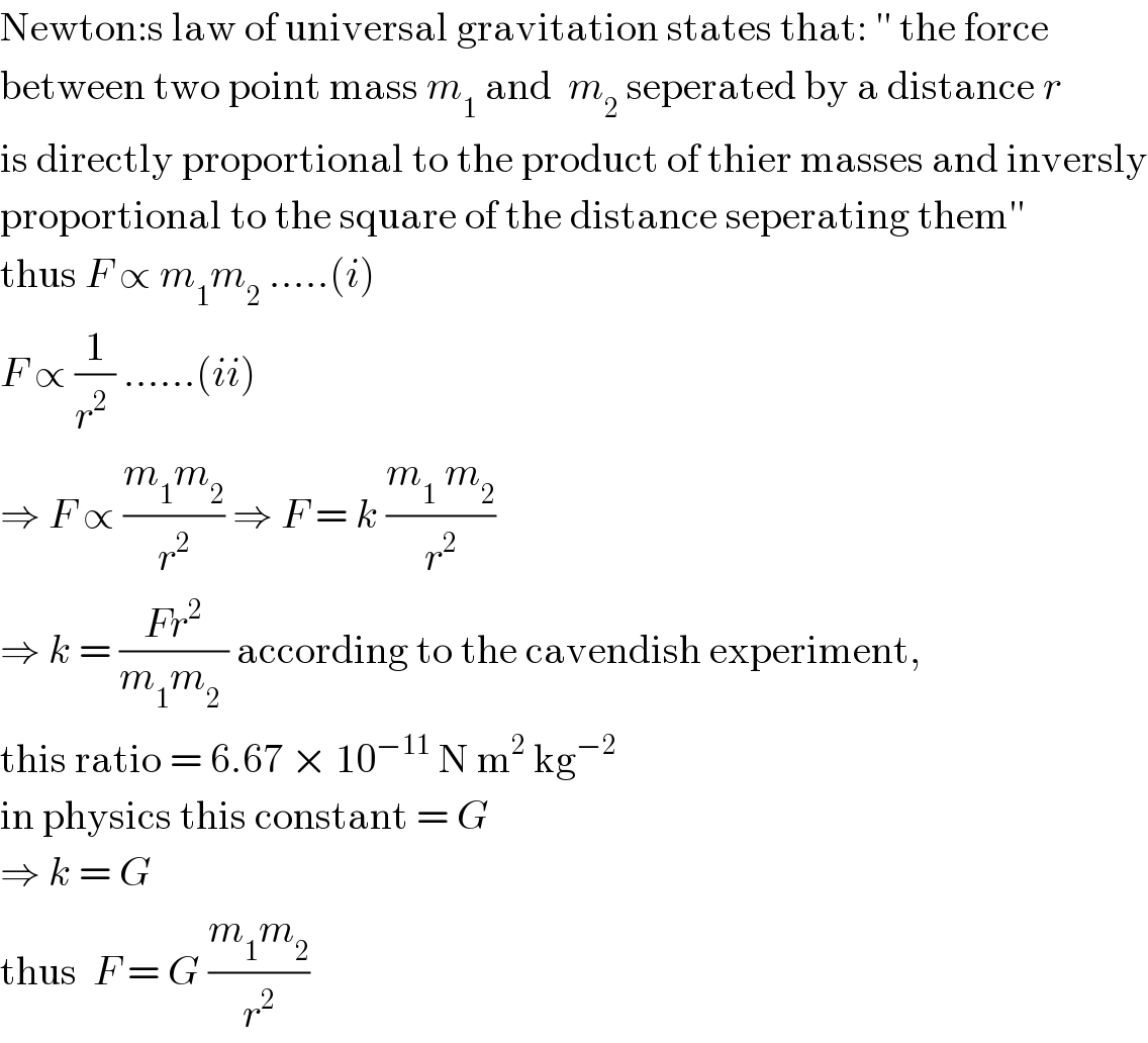 Newton:s law of universal gravitation states that: ′′ the force  between two point mass m_1  and  m_2  seperated by a distance r  is directly proportional to the product of thier masses and inversly  proportional to the square of the distance seperating them′′  thus F ∝ m_1 m_2  .....(i)  F ∝ (1/(r^2  )) ......(ii)  ⇒ F ∝ ((m_1 m_2 )/r^2 ) ⇒ F = k ((m_1  m_2 )/r^2 )  ⇒ k = ((Fr^2 )/(m_1 m_2  )) according to the cavendish experiment,  this ratio = 6.67 × 10^(−11)  N m^2  kg^(−2)    in physics this constant = G   ⇒ k = G  thus  F = G ((m_1 m_2 )/r^2 )   