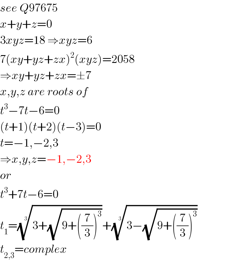 see Q97675  x+y+z=0  3xyz=18 ⇒xyz=6  7(xy+yz+zx)^2 (xyz)=2058  ⇒xy+yz+zx=±7  x,y,z are roots of  t^3 −7t−6=0  (t+1)(t+2)(t−3)=0  t=−1,−2,3  ⇒x,y,z=−1,−2,3  or  t^3 +7t−6=0  t_1 =((3+(√(9+((7/3))^3 ))))^(1/3) +((3−(√(9+((7/3))^3 ))))^(1/3)   t_(2,3) =complex  