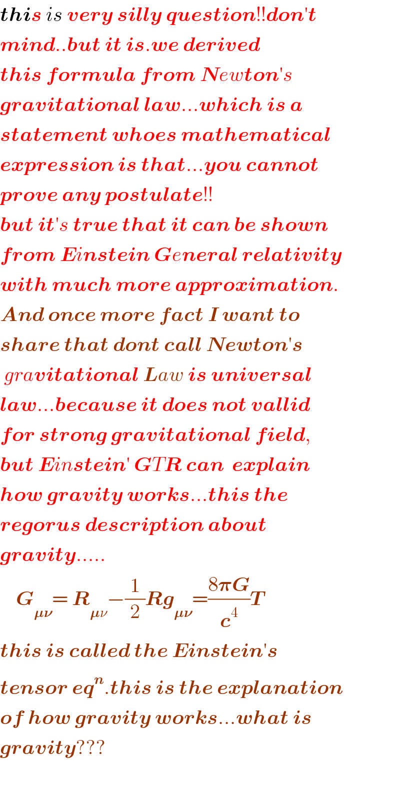 this is very silly question!!don′t  mind..but it is.we derived  this formula from Newton′s  gravitational law...which is a  statement whoes mathematical  expression is that...you cannot  prove any postulate!!  but it′s true that it can be shown  from Einstein General relativity  with much more approximation.  And once more fact I want to  share that dont call Newton′s   gravitational Law is universal  law...because it does not vallid  for strong gravitational field,  but Einstein′ GTR can  explain   how gravity works...this the  regorus description about  gravity.....      G_(𝛍𝛎) = R_(𝛍ν) −(1/2)Rg_(𝛍𝛎) =((8𝛑G)/c^4 )T  this is called the Einstein′s   tensor eq^n .this is the explanation  of how gravity works...what is  gravity???    