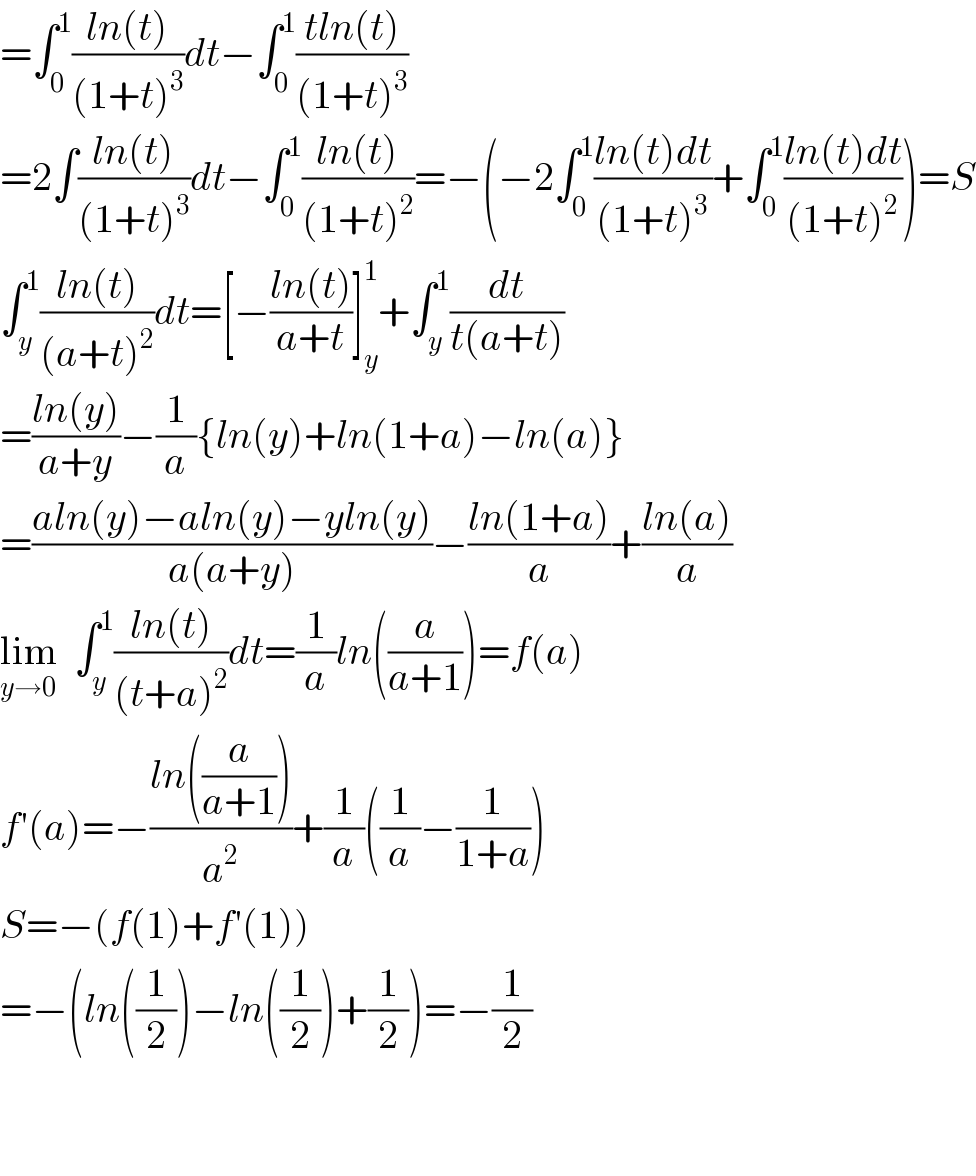 =∫_0 ^1 ((ln(t))/((1+t)^3 ))dt−∫_0 ^1 ((tln(t))/((1+t)^3 ))  =2∫((ln(t))/((1+t)^3 ))dt−∫_0 ^1 ((ln(t))/((1+t)^2 ))=−(−2∫_0 ^1 ((ln(t)dt)/((1+t)^3 ))+∫_0 ^1 ((ln(t)dt)/((1+t)^2 )))=S  ∫_y ^1 ((ln(t))/((a+t)^2 ))dt=[−((ln(t))/(a+t))]_y ^1 +∫_y ^1 (dt/(t(a+t)))  =((ln(y))/(a+y))−(1/a){ln(y)+ln(1+a)−ln(a)}  =((aln(y)−aln(y)−yln(y))/(a(a+y)))−((ln(1+a))/a)+((ln(a))/a)  lim_(y→0)   ∫_y ^1 ((ln(t))/((t+a)^2 ))dt=(1/a)ln((a/(a+1)))=f(a)  f′(a)=−((ln((a/(a+1))))/a^2 )+(1/a)((1/a)−(1/(1+a)))  S=−(f(1)+f′(1))  =−(ln((1/2))−ln((1/2))+(1/2))=−(1/2)      