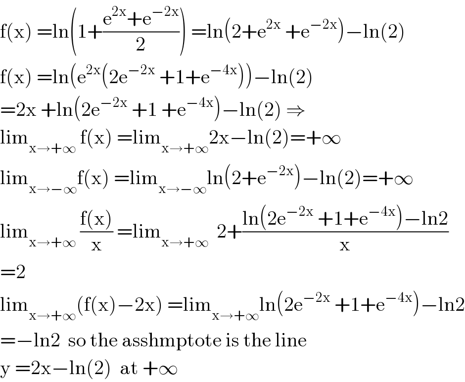 f(x) =ln(1+((e^(2x) +e^(−2x) )/2)) =ln(2+e^(2x)  +e^(−2x) )−ln(2)  f(x) =ln(e^(2x) (2e^(−2x)  +1+e^(−4x) ))−ln(2)  =2x +ln(2e^(−2x)  +1 +e^(−4x) )−ln(2) ⇒  lim_(x→+∞)  f(x) =lim_(x→+∞) 2x−ln(2)=+∞  lim_(x→−∞) f(x) =lim_(x→−∞) ln(2+e^(−2x) )−ln(2)=+∞  lim_(x→+∞)  ((f(x))/x) =lim_(x→+∞)   2+((ln(2e^(−2x)  +1+e^(−4x) )−ln2)/x)  =2  lim_(x→+∞) (f(x)−2x) =lim_(x→+∞) ln(2e^(−2x)  +1+e^(−4x) )−ln2  =−ln2  so the asshmptote is the line  y =2x−ln(2)  at +∞  
