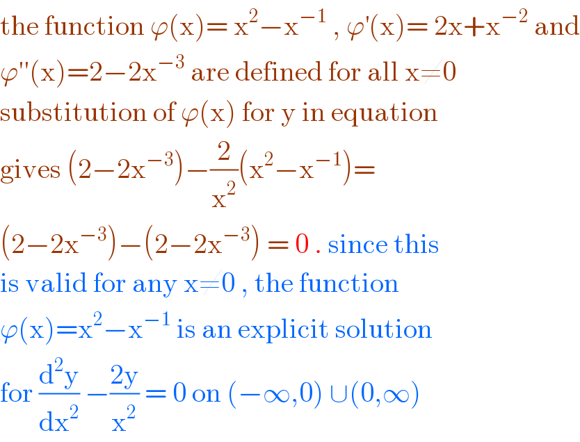 the function ϕ(x)= x^2 −x^(−1)  , ϕ^′ (x)= 2x+x^(−2)  and  ϕ′′(x)=2−2x^(−3)  are defined for all x≠0  substitution of ϕ(x) for y in equation  gives (2−2x^(−3) )−(2/x^2 )(x^2 −x^(−1) )=  (2−2x^(−3) )−(2−2x^(−3) ) = 0 . since this  is valid for any x≠0 , the function  ϕ(x)=x^2 −x^(−1)  is an explicit solution  for (d^2 y/dx^2 ) −((2y)/x^2 ) = 0 on (−∞,0) ∪(0,∞)  