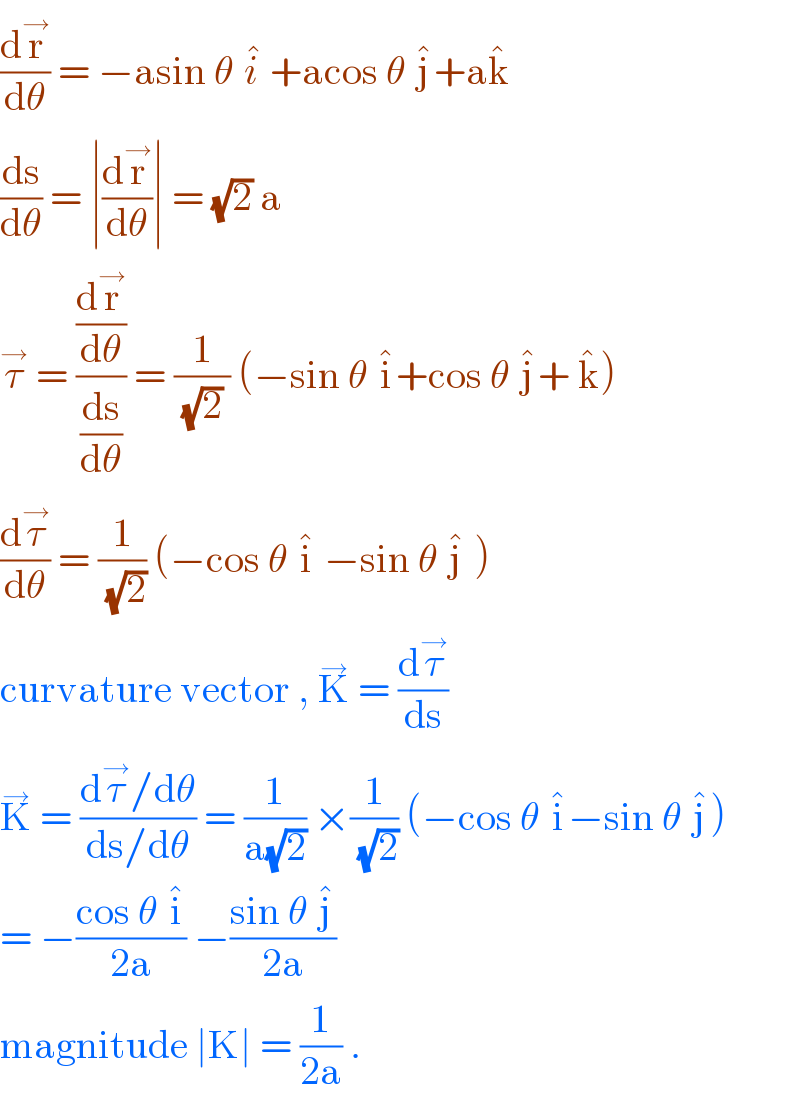 (dr^→ /dθ) = −asin θ i^�  +acos θ j^� +ak^�   (ds/dθ) = ∣(dr^→ /dθ)∣ = (√2) a  τ^→  = ((dr^→ /dθ)/(ds/dθ)) = (1/((√2) )) (−sin θ i^� +cos θ j^� + k^� )  (dτ^→ /dθ) = (1/(√2)) (−cos θ i^�  −sin θ j^�  )  curvature vector , K^→  = (dτ^→ /ds)   K^→  = ((dτ^→ /dθ)/(ds/dθ)) = (1/(a(√2))) ×(1/(√2)) (−cos θ i^� −sin θ j^� )  = −((cos θ i^� )/(2a)) −((sin θ j^� )/(2a))  magnitude ∣K∣ = (1/(2a)) .  