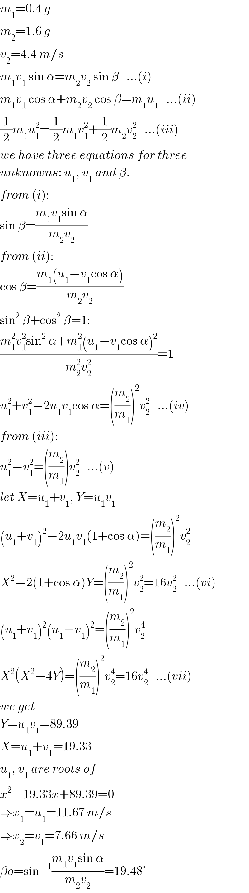 m_1 =0.4 g  m_2 =1.6 g  v_2 =4.4 m/s  m_1 v_1  sin α=m_2 v_2  sin β   ...(i)  m_1 v_1  cos α+m_2 v_2  cos β=m_1 u_1    ...(ii)  (1/2)m_1 u_1 ^2 =(1/2)m_1 v_1 ^2 +(1/2)m_2 v_2 ^2    ...(iii)  we have three equations for three  unknowns: u_1 , v_1  and β.  from (i):  sin β=((m_1 v_1 sin α)/(m_2 v_2 ))  from (ii):  cos β=((m_1 (u_1 −v_1 cos α))/(m_2 v_2 ))  sin^2  β+cos^2  β=1:  ((m_1 ^2 v_1 ^2 sin^2  α+m_1 ^2 (u_1 −v_1 cos α)^2 )/(m_2 ^2 v_2 ^2 ))=1  u_1 ^2 +v_1 ^2 −2u_1 v_1 cos α=((m_2 /m_1 ))^2 v_2 ^2    ...(iv)  from (iii):  u_1 ^2 −v_1 ^2 =((m_2 /m_1 ))v_2 ^2    ...(v)  let X=u_1 +v_1 , Y=u_1 v_1   (u_1 +v_1 )^2 −2u_1 v_1 (1+cos α)=((m_2 /m_1 ))^2 v_2 ^2   X^2 −2(1+cos α)Y=((m_2 /m_1 ))^2 v_2 ^2 =16v_2 ^2    ...(vi)  (u_1 +v_1 )^2 (u_1 −v_1 )^2 =((m_2 /m_1 ))^2 v_2 ^4   X^2 (X^2 −4Y)=((m_2 /m_1 ))^2 v_2 ^4 =16v_2 ^4    ...(vii)  we get  Y=u_1 v_1 =89.39  X=u_1 +v_1 =19.33  u_1 , v_1  are roots of  x^2 −19.33x+89.39=0  ⇒x_1 =u_1 =11.67 m/s  ⇒x_2 =v_1 =7.66 m/s  βo=sin^(−1) ((m_1 v_1 sin α)/(m_2 v_2 ))=19.48°  