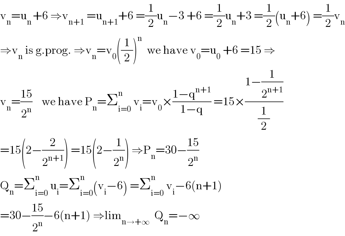 v_n =u_(n ) +6 ⇒v_(n+1)  =u_(n+1) +6 =(1/2)u_n −3 +6 =(1/2)u_n +3 =(1/2)(u_n +6) =(1/2)v_n   ⇒v_n  is g.prog. ⇒v_n =v_0 ((1/2))^n   we have v_0 =u_0  +6 =15 ⇒  v_n =((15)/2^n )    we have P_n =Σ_(i=0) ^n  v_i =v_0 ×((1−q^(n+1) )/(1−q)) =15×((1−(1/2^(n+1) ))/(1/2))  =15(2−(2/2^(n+1) )) =15(2−(1/2^n )) ⇒P_n =30−((15)/2^n )  Q_n =Σ_(i=0) ^n  u_i =Σ_(i=0) ^n (v_i −6) =Σ_(i=0) ^n  v_i −6(n+1)  =30−((15)/2^n )−6(n+1) ⇒lim_(n→+∞)   Q_n =−∞  