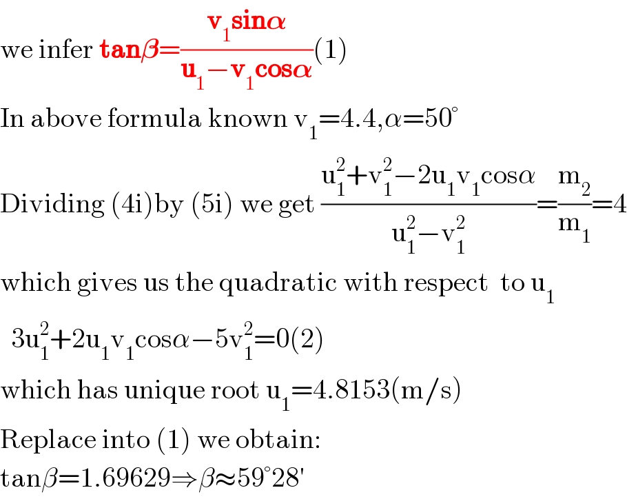 we infer tan𝛃=((v_1 sin𝛂)/(u_1 −v_1 cos𝛂))(1)  In above formula known v_1 =4.4,α=50°  Dividing (4i)by (5i) we get ((u_1 ^2 +v_1 ^2 −2u_1 v_1 cosα)/(u_1 ^2 −v_1 ^2 ))=(m_2 /m_1 )=4  which gives us the quadratic with respect  to u_1     3u_1 ^2 +2u_1 v_1 cosα−5v_1 ^2 =0(2)  which has unique root u_1 =4.8153(m/s)  Replace into (1) we obtain:  tanβ=1.69629⇒β≈59°28′  