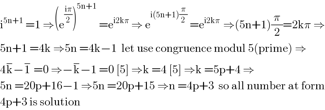 i^(5n+1)  =1 ⇒(e^((iπ)/2) )^(5n+1)  =e^(i2kπ)  ⇒ e^(i(5n+1)(π/2))  =e^(i2kπ )  ⇒(5n+1)(π/2)=2kπ ⇒  5n+1 =4k ⇒5n =4k−1  let use congruence modul 5(prime) ⇒  4k^− −1^−  =0 ⇒−k^− −1 =0 [5] ⇒k =4 [5] ⇒k =5p+4 ⇒  5n =20p+16−1 ⇒5n =20p+15 ⇒n =4p+3  so all number at form  4p+3 is solution  