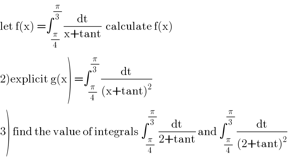 let f(x) =∫_(π/4) ^(π/3)  (dt/(x+tant))  calculate f(x)  2)explicit g(x) =∫_(π/4) ^(π/3)  (dt/((x+tant)^2 ))  3) find the value of integrals ∫_(π/4) ^(π/3)  (dt/(2+tant)) and ∫_(π/4) ^(π/3)  (dt/((2+tant)^2 ))  