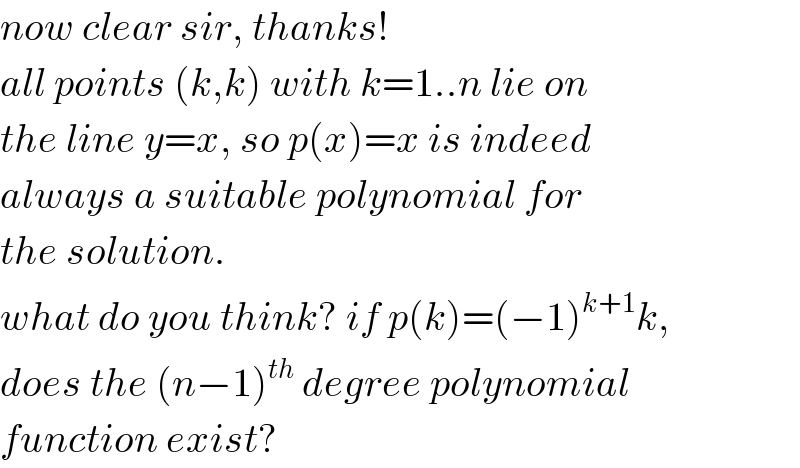now clear sir, thanks!  all points (k,k) with k=1..n lie on  the line y=x, so p(x)=x is indeed  always a suitable polynomial for  the solution.  what do you think? if p(k)=(−1)^(k+1) k,  does the (n−1)^(th)  degree polynomial  function exist?  