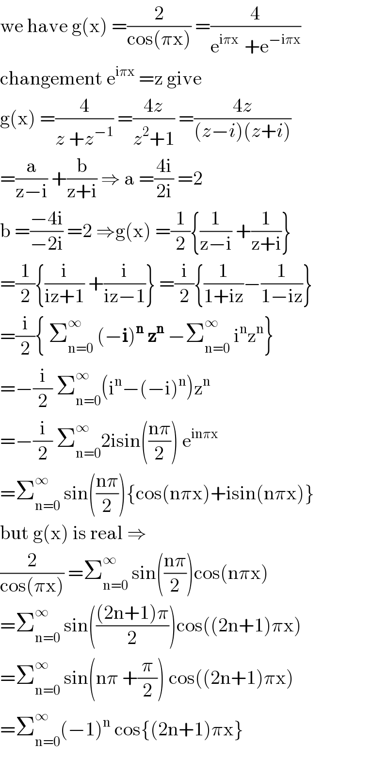 we have g(x) =(2/(cos(πx))) =(4/(e^(iπx )  +e^(−iπx) ))  changement e^(iπx)  =z give  g(x) =(4/(z +z^(−1) )) =((4z)/(z^2 +1)) =((4z)/((z−i)(z+i)))  =(a/(z−i)) +(b/(z+i)) ⇒ a =((4i)/(2i)) =2  b =((−4i)/(−2i)) =2 ⇒g(x) =(1/2){(1/(z−i)) +(1/(z+i))}  =(1/2){(i/(iz+1)) +(i/(iz−1))} =(i/2){(1/(1+iz))−(1/(1−iz))}  =(i/2){ Σ_(n=0) ^∞  (−i)^n  z^n  −Σ_(n=0) ^∞  i^n z^n }  =−(i/2) Σ_(n=0) ^∞ (i^n −(−i)^n )z^n   =−(i/2) Σ_(n=0) ^∞ 2isin(((nπ)/2)) e^(inπx)   =Σ_(n=0) ^∞  sin(((nπ)/2)){cos(nπx)+isin(nπx)}  but g(x) is real ⇒  (2/(cos(πx))) =Σ_(n=0) ^∞  sin(((nπ)/2))cos(nπx)  =Σ_(n=0) ^∞  sin((((2n+1)π)/2))cos((2n+1)πx)  =Σ_(n=0) ^∞  sin(nπ +(π/2)) cos((2n+1)πx)  =Σ_(n=0) ^∞ (−1)^n  cos{(2n+1)πx}    