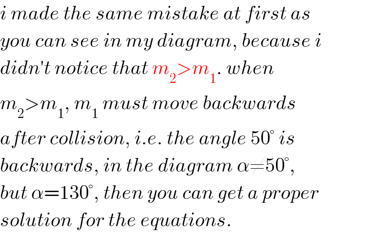 i made the same mistake at first as  you can see in my diagram, because i   didn′t notice that m_2 >m_1 . when  m_2 >m_1 , m_1  must move backwards   after collision, i.e. the angle 50° is  backwards, in the diagram α≠50°,  but α=130°, then you can get a proper  solution for the equations.  