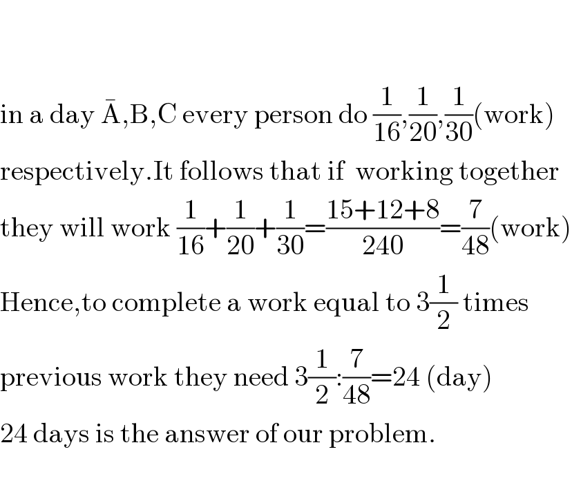     in a day A^� ,B,C every person do (1/(16)),(1/(20)),(1/(30))(work)   respectively.It follows that if  working together  they will work (1/(16))+(1/(20))+(1/(30))=((15+12+8)/(240))=(7/(48))(work)  Hence,to complete a work equal to 3(1/2) times  previous work they need 3(1/2):(7/(48))=24 (day)  24 days is the answer of our problem.    