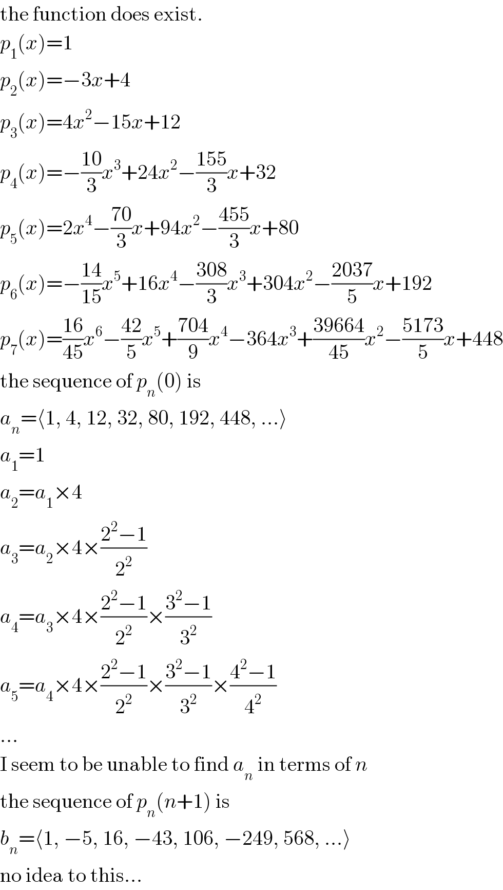 the function does exist.  p_1 (x)=1  p_2 (x)=−3x+4  p_3 (x)=4x^2 −15x+12  p_4 (x)=−((10)/3)x^3 +24x^2 −((155)/3)x+32  p_5 (x)=2x^4 −((70)/3)x+94x^2 −((455)/3)x+80  p_6 (x)=−((14)/(15))x^5 +16x^4 −((308)/3)x^3 +304x^2 −((2037)/5)x+192  p_7 (x)=((16)/(45))x^6 −((42)/5)x^5 +((704)/9)x^4 −364x^3 +((39664)/(45))x^2 −((5173)/5)x+448  the sequence of p_n (0) is  a_n =⟨1, 4, 12, 32, 80, 192, 448, ...⟩  a_1 =1  a_2 =a_1 ×4  a_3 =a_2 ×4×((2^2 −1)/2^2 )  a_4 =a_3 ×4×((2^2 −1)/2^2 )×((3^2 −1)/3^2 )  a_5 =a_4 ×4×((2^2 −1)/2^2 )×((3^2 −1)/3^2 )×((4^2 −1)/4^2 )  ...  I seem to be unable to find a_n  in terms of n  the sequence of p_n (n+1) is  b_n =⟨1, −5, 16, −43, 106, −249, 568, ...⟩  no idea to this...  