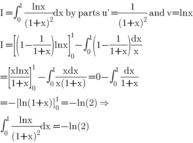 I =∫_0 ^1  ((lnx)/((1+x)^2 ))dx by parts u^′  =(1/((1+x)^2 )) and v=lnx  I =[(1−(1/(1+x)))lnx]_0 ^1 −∫_0 ^1 (1−(1/(1+x)))(dx/x)  =[((xlnx)/(1+x))]_0 ^1  −∫_0 ^1 ((xdx)/(x(1+x))) =0−∫_0 ^1  (dx/(1+x))  =−[ln(1+x)]_0 ^1  =−ln(2) ⇒  ∫_0 ^1  ((lnx)/((1+x)^2 ))dx =−ln(2)  